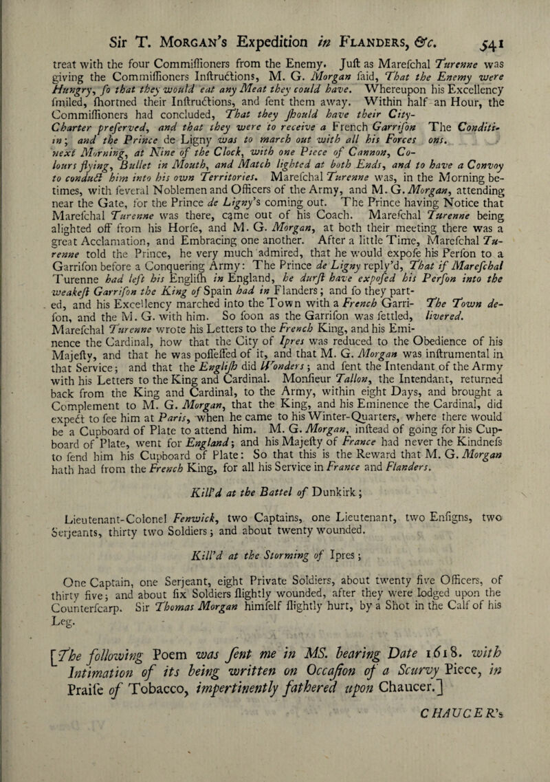 treat with the four Commiffioners from the Enemy. Juft as Marefchal Turenne was giving the Commiffioners Inftrudtions, M. G. Morgan laid. That the Enemy were Hungry, fo that they would eat any Meat they could have. Whereupon his Excellency fmiled, fhortned their Inftrudlions, and fent them away. Within half an Hour, the Commiffioners had concluded, That they Jkould have their City- Charter preferved, and that they were to receive a French Garrifon The Conditi- tn; and the Prince de Ligny was to march out with all his Forces ons. next Morning, at Nine of the Clocks with one Piece of Cannon, Co¬ lours flying, Bullet in Mouth, and Match lighted at both Ends, and to have a Convoy to condutt him into his own Territories. Marefchal Turenne was, in the Morning be¬ times, with feveral Noblemen and Officers of the Army, and M .Gr. Morgan, attending near the Gate, for the Prince de Ligny’s coming out. The Prince having Notice that Marefchal Turenne was there, came out of his Coach. Marefchal Turenne being alighted off from his Horfe, and M. G. Morgan, at both their meeting there was a great Acclamation, and Embracing one another. After a little Time, Marefchal Tu¬ renne told the Prince, he very much admired, that he would expofe his Ferlon to a Garrifon before a Conquering Army: The Prince de Ligny reply’d, That if Marefchal Turenne had left his Englifh in England, he durfl have expofed his Perfon into the weakefl Garrifon the King o/Spain had in Flanders; and fo they part¬ ed, and his Excellency marched into the Town with a French Garri- The Town de- fon, and the M. G. with him. So foon as the Garrifon was fettled, livered. Marefchal Turenne wrote his Letters to the French King, and his Emi¬ nence the Cardinal, how that the City of Ipres was reduced to the Obedience of his Majefty, and that he was poffeffed of it,, and that M. G. Morgan was inftrumental in that Service; and that the Englifi did Uronders; and fent the Intendant of the Army with his Letters to the King and Cardinal. Monfieur Tallon, the Intendant, returned back from the King and Cardinal, to the Army, within eight Days, and brought a Complement to M. G. Morgan, that the King, and his Eminence the Cardinal, did expedt to fee him at Paris, when he came to his Winter-Quarters, where there would be a Cupboard of Plate to attend him. M. G. Morgan, inftead of going for his Cup¬ board of Plate, went for England; and his Majefty of France had never the Kindnefs to fend him his Cupboard of Plate: So that this is the Reward that M. G. Morgan hath had from the French King, for all his Service in France and Flanders. Kill'd at the Battel of Dunkirk; Lieu tenant-Colonel Fenwick, two Captains, one Lieutenant, two Enfigns, two Serjeants, thirty two Soldiers; and about twenty wounded. Kilfd at the Storming of Ipres; One Captain, one Serjeant, eight Private Soldiers, about twenty five Officers, of thirty five; and about fix Soldiers flightly wounded, after they w?ere lodged upon the Counterfcarp. Sir Thomas Morgan himfelf (lightly hurt, by a Shot in the Calf of his Leg* [The folloiving Poem was fent me in MS. hearing Date 1618. with Intimation of its being written on Occajion of a Scurvy Piece, in Praife of Tobacco, impertinently fathered upon Chaucer.] CHAUCER