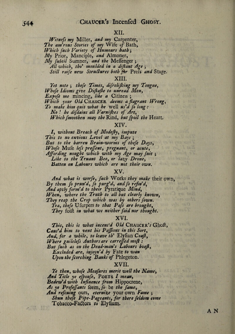 XII. IVitnefs my Miller, and my Carpenter, The am'rous Stories of my Wife of Bath, IVhtch fuch Variety of Humours hath\ My Prior, Manciple, and Almoner, My fuhtil Sumner, and the Meflenger ; All which, tho' moulded in a diflant Age ; Still raife new Structures both fhr Prel's and Stage. XIII. Yet note ; thefe Times, difrelijhing my Tongue, Whofe Idioms give Diftafle to unread Men, Expofe me mincing, like a Citizen ; Which your Old Chaucer deems a flagrant Wrong, To make him quit what he well us'd fo long: No ! he difdains all Varni/hes of Art, Which fmoothen may the Rind, but fpoil the Heart. XIV. /, without 'Breach of Modefly 9 impute This to no envious Level at my Bays ; But to the barren Brain-worms of thefe Days, Whofe Mufe lefs prejfent, pregnant, or acute, Affording nought which with my Age may fuit ; Like to the Truant Bee9 or lazy Drone, Batten on Labours which are not their own. XV. And what is worfe9 fuch Works they make their own, By them fo prun'd, fo purg'd, and fo refin'd, And aptly form'd to their Pyratique Mind, When9 where the Truth to all but clearly known9 They reap the Crop which was by others fown. Tea, thefe Ufurpers to that Pafs are brought, They foift in what we neither faid nor thought. XVI. This, this is what incens’d Old Chaucer’/ Ghoft, Caus'd him to vent his Paffions in this Sort, And, for a while, to leave th' Elyfian Coaft9 Where guilelefs Authors are carrejfed mofl : But fuch as on the Dead-man's Labours boafi9 Excluded are, injoyn'd by Fate to wan Upon the fcorching Banks of Phlegeton. XVII. Te then, whofe Meafures merit well the Name, And Title ye efpoufe9 Poets I mean, Bedew'd with Influence from Hippocrene, As ye Profeffants feem, fo be the fame9 And ref cuing ours, eternize your own Fame ; Shun thefe Pipe-Pageants, for there feldom come Tobacco-Faftors to Elyfium. A N