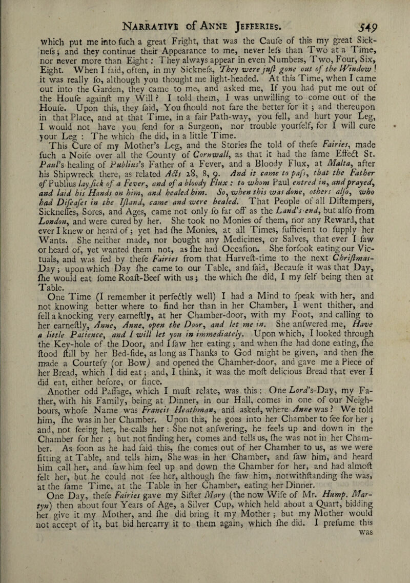 which put me into fuch a great Fright, that was the Caufe of this my great Sick- nefs; and they continue their Appearance to me, never lefs than Two at a Time, nor never more than Eight: They always appear in even Numbers, Two, Four, Six, Eight. When I faid, often, in my Sicknefs, They were jufl gone out of the IVindow ! it was really fo, although you thought me light-headed. At this Time, when I came out into the Garden, they came to me, and asked me, If you had put me out ot the Houfe againft my Will ? I told them, I was unwilling to come out of the Houfe. Upon this, they faid, You fliould not fare the better for it ; and thereupon in that Place, and at that Time, in a fair Path-way, you fell, and hurt your Leg, I would not have you fend for a Surgeon, nor trouble yourfeif, for I will cure your Leg : The which fhe did, in a little Time. This Cure of my Mother’s Leg, and the Stories fhe told of thefe Fairies, made fuch a Noife over all the County of Cornwall, as that it had the fame Effedt St. Paul’s healing of Publius’s Father of a Fever, and a Bloody Flux, at Malta, after his Shipwreck there, as related Ads 28, S, 9. And it came to pafs, that the Father of Publius lay Jick of a Fever, and of a bloody Flux : to whom Paul entred in, and prayed, and laid his Hands on him, and healed him. So, when this was done, others a (Jo, who had Difeafes in the Ijland, came and were healed. That People ot all Diftempers, Sicknefics, Sores, and Ages, came not only fo far off as the Land’s end, but alfo from London, and were cured by her. She took no Monies of them, nor any Reward, that ever I knew or heard of; yet had fhe Monies, at all Times, fufficient to fupply her Wants. She neither made, nor bought any Medicines, or Salves, that ever I faw or heard of, yet wanted them not, as fhe had Occafion. She forfook eating our Vic¬ tuals, and was fed by thefe Fairies from that Harveft-time to the next Chrijlmas- Day; upon which Day fhe came to our Table, and faid, Becaufe it was that Day, fhe would eat fome Roaft-Beef with us; the which fhe did, I my felf being then at Table. One Time (I remember it perfedtly well) I had a Mind to fpeak with her, and not knowing better where to find her than in her Chamber, 1 went thither, and fell a knocking very earneflly, at her Chamber-door, with my Foot, and calling to her earneflly, Anne, Anne, open the Door, and let me in. She anfwered me, Have a little Patience, and I will let you in immediately. Upon which, I looked through the Key-hole of the Door, and I faw her eating ; and when fhe had done eating, fhe flood flill by her Bed-fide, as long as Thanks to God might be given, and then fhe made a Courtefy (or BowJ and opened the Chamber-door, and gave me a Piece of her Bread, which I did eat; and, I think, it was the moil delicious Bread that ever I did eat, either before, or fince. Another odd Pafiage, which I mull relate, was this: One LorTs-Day, my Fa¬ ther, with his Family, being at Dinner, in our Hall, comes in one of our Neigh¬ bours, whofe Name was Francis Heathman, and asked, where Anne was ? We told him, fhe was in her Chamber. Upon this, he goes into her Chamber to fee for her ; and, not feeing her, he calls her : She not anfwering, he feels up and down in the Chamber for her ; but not finding her, comes and tells us, fhe was not in her Cham¬ ber. As foon as he had faid this, fhe comes out of her Chamber to us, as we were fitting at Table, and tells him, She was in her Chamber, and faw him, and heard him call her, and faw him feel up and down the Chamber for her, and had almoft felt her, but he could not fee her, although fhe faw him, notwithftanding fhe was, at the fame Time, at the Table in her Chamber, eating her Dinner. One Day, thefe Fairies gave my Sifter Mary (the now Wife of Mr. Hump. Mar- tyn) then about four Years of Age, a Silver Cup, which held about a Quart, bidding her give it my Mother, and fhe did bring it my Mother; but my Mother would not accept of it, but bid hercarry it to them again, which fhe did. I prefume this was