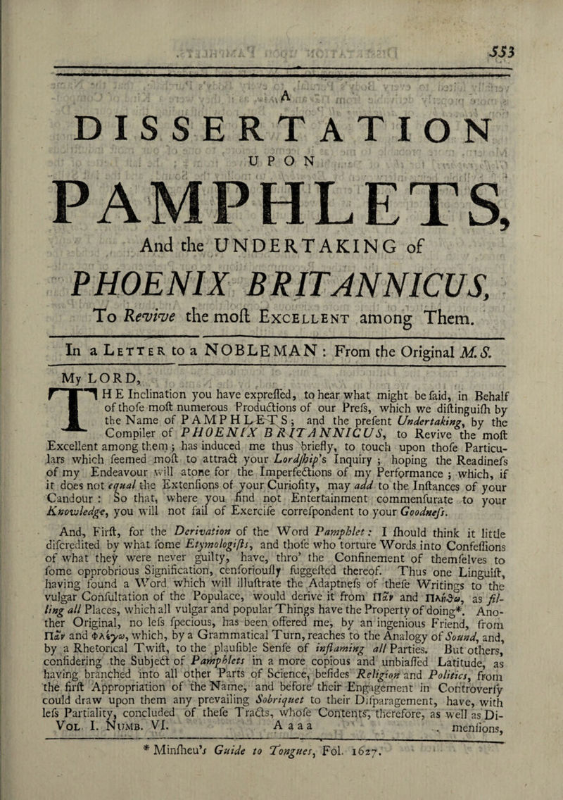 SS3 A ■ DISSERTATION PAMPHLETS, And the UNDERTAKING of * ■ »- • » - i y * ► „ ' 1 « > PHOENIX BRITANNICUS, To Revive the mod Excellent among Them. In a Letter to a NOBLEMAN : From the Original M.S. My LORD, f | 1 HE Inclination you have expreffed, to hear what might befaid, in Behalf pj of thofe moft numerous Productions of our Prefs, which we diftinguifh by 1 the Name of P AMP H LET S ; and the prefent Undertaking, by the ^ ^ Compiler of PHOENIX B R JTANNICUS, to Revive the moft Excellent among them; has induced me thus briefly, to touch upon thofe Particu¬ lars which feemed moft to attract your Lordjhip’s Inquiry ; hoping the Readinefs of my Endeavour will atone for the Imperfections of my Performance ; which, if it does not equal the Extenfions of your Curiolity, may add to the Inftances of your Candour : bo that, where you find not Entertainment commenfurate to your Knowledge, you will not fail of Exercife correfpondent to your Goodnefs. And, Firft, for the Derivation of the Word Pamphlet: I fhould think it little difcredited by what fome Etymologies, and thofe who torture Words into Confeflions of what they were never guilty, have, thro' the Confinement of themfelves to fome opprobrious Signification, cenforioufly fuggefted thereof. Thus one Linguift, having found a Word which will illuftrate the Adaptnefs of thefe Writings to the vulgar Confultation of the Populace, would derive it from Ua.v and as fil¬ ling all Places, which all vulgar and popular Things have the Property of doing*. Ano¬ ther Original, no lefs fpecious, has been offered me, by an ingenious Friend, from n*V and 5>aiyu, which, by a Grammatical Turn, reaches to the Analogy of Sound, and, by a Rhetorical Twift, to the plaufible Senfe of inflaming all Parties, But others,' confidering the Subject of Pamphlets in a more copious and unbiafled Latitude, as having branched into all other Parts of Science, befides Religion and Politics, from the firft Appropriation of the Name, and before their Engagement in Controverfy could draw upon them any prevailing Sobriquet to their Difparagement, have, with lefs Partiality, concluded of thefe Tradls, whofe Contents', therefore, as well as Di- Vol. I. Numb. VI. Aaaa ... meniions, * MinfheuV Guide to Tongues, Fol. 1627.