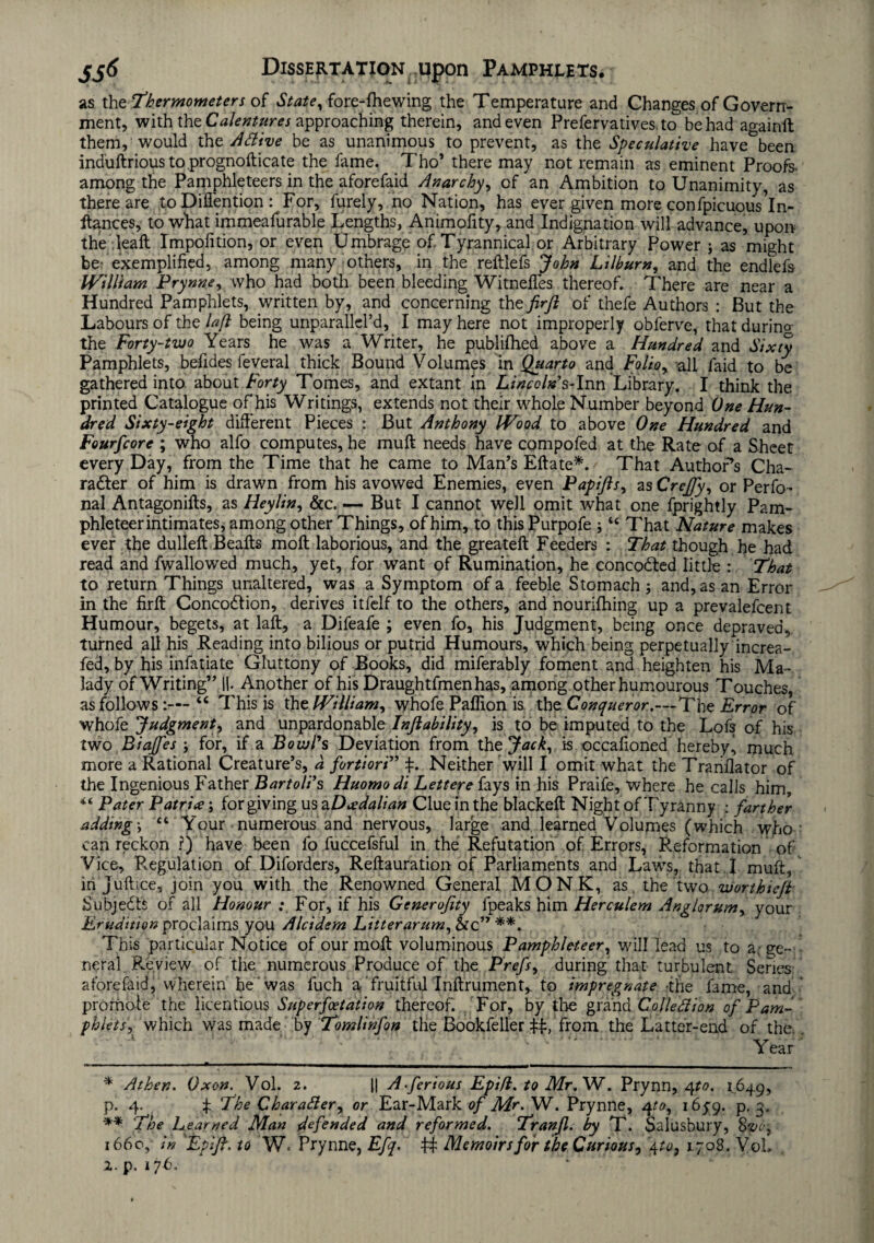 as the Thermometers of State, fore-fhewing the Temperature and Changes of Govern¬ ment, with the Calentures approaching therein, and even Prefervatives. to be had againft them,'would the A Hive be as unanimous to prevent, as the Speculative have^been induftriousto prognofticate the fame. Tho’ there may not remain as eminent Proofs* among the Pamphleteers in the aforefaid Anarchy, of an Ambition to Unanimity, as there are to Diflention : For, furely, no Nation, has ever given more confpicuous*In- itances, to what immeafurable Lengths, Animofity, and Indignation will advance, upon the dealt Impofition, or even Umbrage of Tyrannical or Arbitrary Power ; as might be- exemplified, among many others, in the reftlefs John Lilbum, and the endlefs IVilliam Prynne, who had both been bleeding Witneffes thereof. There are near a Hundred Pamphlets, written by, and concerning the firjl of thefe Authors : But the Labours of the laft being unparallel’d, I may here not improperly obferve, that during the Forty-two Years he was a Writer, he publilhed above a Hundred and Sixty Pamphlets, befides feveral thick Bound Volumes in Quarto and Folio, all faid to be gathered into about Forty Tomes, and extant in Lincoln? s-lnn Library. I think the printed Catalogue of his Writings, extends not their whole Number beyond One Hun¬ dred Sixty-eight different Pieces : But Anthony IVood to above One Hundred and Fourfcore ; who alfo computes, he muff needs have compofed at the Rate of a Sheet every Day, from the Time that he came to Man’s Eftate*. That AuthoPs Cha¬ racter of him is drawn from his avowed Enemies, even Papijls, as Crcffy, or Perso¬ nal Antagonifts, as Heylin, &c. — But I cannot well omit what one fprightly Pam¬ phleteer intimates, among other Things, of him, to this Purpofe ; “ That Nature makes ever the dulleft Bealls molt laborious, and the greatelt Feeders : That though he had read and fwallowed much, yet, for want of Rumination, he concoCted little : That to return Things unaltered, was a Symptom of a feeble Stomach; and, as an Error in the firlt ConcoCtion, derives itfelf to the others, and hourifhing up a prevalefcent Humour, begets, at lalt, a Difeafe ; even fo, his Judgment, being once depraved, turned all his Reading into bilious or putrid Humours, which being perpetually increa- fed, by his infatiate Gluttony of Books, did miferably foment and heighten his Ma¬ lady of Writing” II. Another of his Draughtfmenhas, among other humourous Touches, as follows “ This is the William, whofe Paffion is thz. Conqueror.—The Error of whofe Judgment, and unpardonable Inftability, is to be imputed to the Lofs of his two Biajfes ; for, if a Bowl's Deviation from the Jack, is occafioned hereby^ much more a Rational Creature’s, d fortiori” f. Neither will I omit what the Tranffator of the Ingenious Father Bartoli’s Huomodi Lettere fays in his Praife, where he calls him, Pater Patrice', forgiving us a Dcedalian Clue in the blackelt Night of Tyranny ; farther adding \ £t Y’our numerous and nervous, large and learned Volumes (which who can reckon ?) have been fo fuccefsful in the Refutation of Errors, Reformation of Vice, Regulation of Diforders, Reltauration of Parliaments and Laws, that I muft, in Juftice, join you with the Renowned General MONK, as the two worthieft Subjects of all Honour : For, if his Generofity fpeaks him Herculem Anglorum, your Erudition proclaims you Alcidem Litterarum, Sic” *** This particular Notice of our molt voluminous Pamphleteer, will lead us to a. ge¬ neral Review of the numerous Produce of the Prefs, during that turbulent Series aforefaid, wherein fie was fuch a fruitful Inftrument,. to impregnate -the fame, and promote the licentious Superfoetation thereof. For, by the grand Colleftion of Pam¬ phlets, which was made by Tomlinfon the Bookfeller iff, from the Latter-end of the. Year * Athen. Oxon. Vol. 2. || A .ferious Epifl. to Mr.VL. Prynn, qto. r.649, p. 4. £ The Character, or Ear-Mark of Mr. W. Prynne, 4to, 165-9. p. 3. ** The Learned Man defended and reformed. Tranfl. by T. Salusbury, Svo, 1660, in EplJT. to W. Prynne, Efq. iff Memoirs for the Curious, 4 to, 1708. VoL a. p. 176.