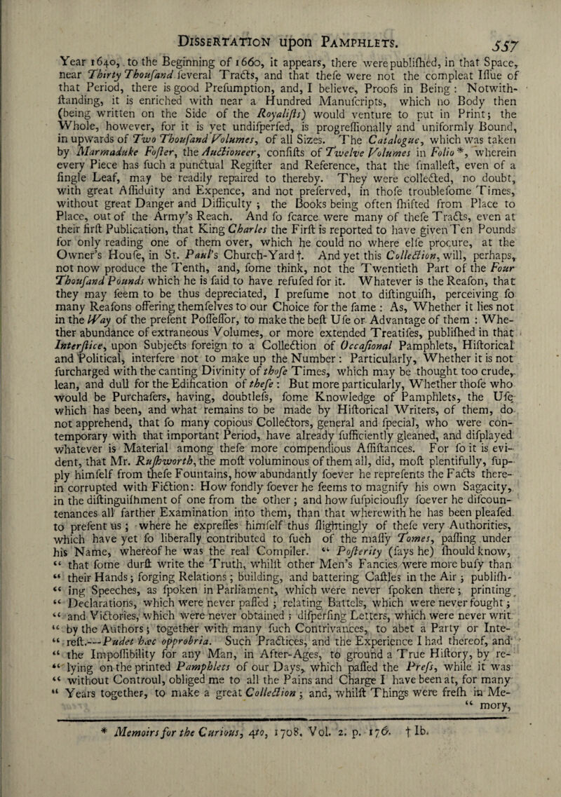 Year 1640, to the Beginning of 1660, it appears, there werepublifhed, in that Space, near Thirty Thoufand feveral Tradls, and that thefe were not the compleat Ifl'ue of that Period, there is good Preemption, and, I believe. Proofs in Being : Notwith- ftanding, it is enriched with near a Hundred Manufcripts, which no Body then (being written on the Side of the Royalifis) would venture to put in Print; the Whole, however, for it is yet undifperfed, is progreffionally and uniformly Bound, in upwards of Two Thoufand Volumes, of all Sizes. The Catalogue, which was taken by Marmaduke Fofter, the Auctioneer, confifts of Twelve Volumes in Folio *, wherein every Piece has fuch a pundfual Regifter and Reference, that the fmalleft, even of a lingle Leaf, may be readily repaired to thereby. They were collected, no doubt, with great Afiiduity and Expence, and not preferved, in thofe troublefome Times, without great Danger and Difficulty ; the Books being often fhifted from Place to Place, out of the Army’s Reach. And fo fcarce were many of thefe Tradts, even at their firtt Publication, that King Charles the Firft is reported to have given Ten Pounds for only reading one of them over, which he could no where elfe procure, at the Owner’s Houfe, in St. Paul’s Church-Yard f. And yet this Collection, will, perhaps,, not now produce the Tenth, and, fome think, not the Twentieth Part of the Four Thoufand Pounds which he is faid to have refufed for it. Whatever is the Reafon, that they may feem to be thus depreciated, I prefume not to diftinguifh, perceiving fo many Reafons offering themfelves to our Choice for the fame : As, Whether it lies not in the Way of the prefent Poffeffor, to make the beft Ufe or Advantage of them : Whe¬ ther abundance of extraneous V olumes, or more extended Treatifes, publifhed in that Interfile e, upon Subjedls foreign to a Colledtion of Occafional Pamphlets, Hiftorical and Political, interfere not to make up the Number : Particularly, Whether it is not furcharged with the canting Divinity of thofe Times, which may be thought too crude,- lean, and dull for the Edification of thefe : But more particularly, Whether thofe who would be Purchafers, having, doubtlefs, fome Knowledge of Pamphlets, the Ufe which has been, and what remains to be made by Hiftorical Writers, of them, do not apprehend, that fo many copious Colledtors, general and fpecial, who were con¬ temporary with that important Period, have already fufficiently gleaned, and difplayed whatever is Material among thefe more compendious Affiftances. For fo it is evi¬ dent, that Mr. Rufhworth, the molt voluminous of them all, did, molt plentifully, fup- ply himfelf from thefe Fountains, how abundantly foever he reprefents the Fadts there¬ in corrupted with Fidtion: How fondly foever he feems to magnify his own Sagacity, in the diftinguilhment of one from the other ; and how fufpicioufty foever he difeoun- tenances all farther Examination into them, than that wherewith he has been pleafed. to prefent us; where he exprefles himfelf thus fligfrtingly of thefe very Authorities, which have yet fo liberally contributed to fuch of the mafly Tomes, paffing under his Name, whereof he was the real Compiler. 44 Pofierity (fays he) Ihouldknow, “ that fome durll write the Truth, whilft other Men’s Fancies were more bufy than 44 their Hands; forging Relations; building, and battering Caftl'es in the Air; publifh- 44 ing Speeches, as fpoken in Parliament, which were never fpoken there; printing 44 Declarations, which were never palled ; relating Battels, which were never fought; 44 and Vidlori'es, which were never obtained ; difperfing Letters, which were never writ. 44 by the Authors; together with many fuch Contrivances, to abet a Party or Inte- 44-reft.—Ptidet hac opprobria. Such Pradtices, and the Experience I had thereof, and' 44 the Impoffibility for any Man, in After-Ages, to ground a True Hiftory, by re- 44 lying on the printed Pamphlets of our Days, which palled the Prefs, while it was 44 without Controul, obliged me to all the Pains and Charge I have been at, for many 44 Years together, to make a great Collection; and, whilft Things were frefh in Me- 44 mory. * Memoirs for the Curious, 4 to, 1708, Vol. 2. p. 176. | lb.