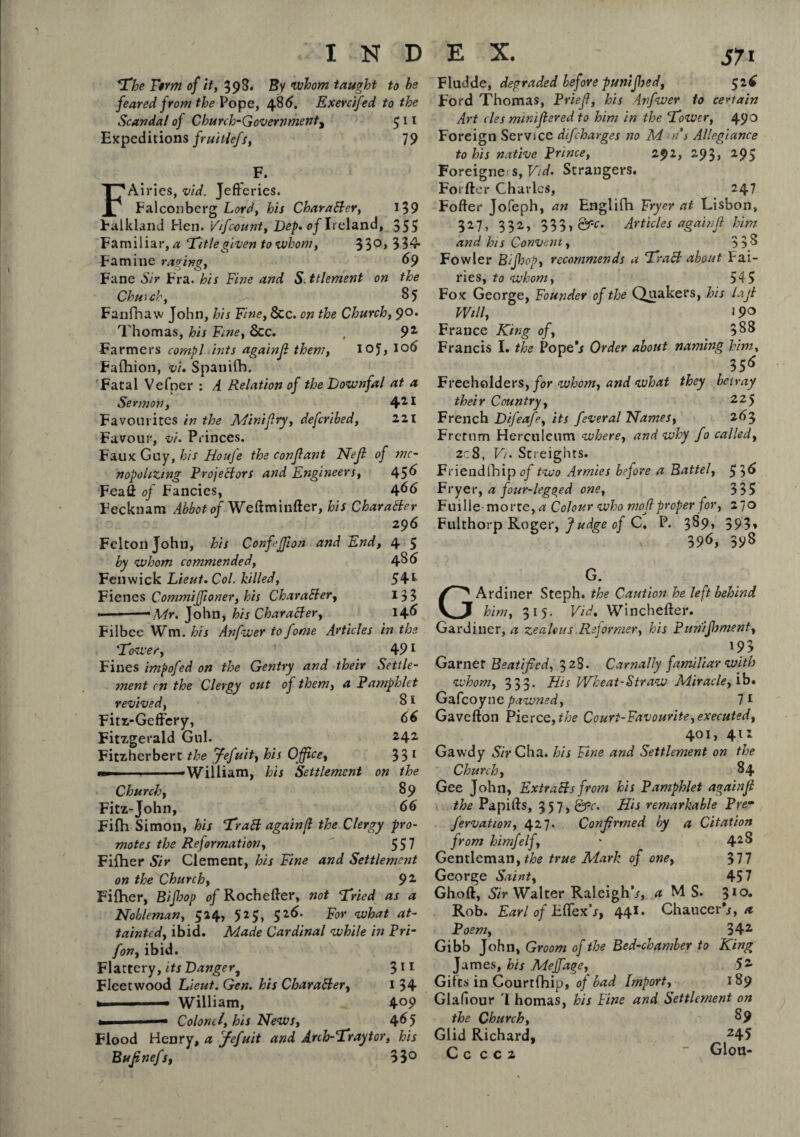 The Firm of it, 398. By whom taught to be feared from the Pope, 486. Exercifed to the Scandal of Church-Government, 511 Expeditions fruitiefs, 19 F. FAiries, vid. Jefferies. Falconberg Lord, his Character, 139 Falkland Hen. '///count, Dep. of Ireland, 355 Familiar, # ‘Titlegiven to whom, 33°> 334- Fa mi lie raging, 69 Fane Sir Fra. his Fine and S.ttlement on the Chut eh, > 85 Fanfhaw John, his Fine, &c. on the Church, 90. Thomas, his Fine, See. , 92 Farmers compl dints again/ them, 10?, lob Fafhion, v'u Spanilh. 'Fatal Vefper : A Relation of the Downfal at a Sermon, 411 Favourites in the Mini fry, defcribed, 221 Favour, vi. Princes. Faux Guy, his Houje the conjlant Nejl of mo¬ nopolizing Projectors and Engineers, 45b Feaff of Fancies, d/66 Fecknam Abbot of Weffminfter, his Character 296 Felton John, his Conf’J/ion and End, 4 5 by whom commended, 43 b Fenwick Lieut. Col. killed, 54*- Fienes Commiffioner, his Character, 133 ■ - Mr. John, his Character, 14b Filbee Wm. his Anfwer to fome Articles in the Tower, 491 Fines impofed on the Gentry and their Settle¬ ment cn the Clergy out of them, a Pamphlet revived, 31 Fitz-Geff'ery, bb Fitzgerald Gul. 242 Fitzherbert the Jefuit, his Office, 33 1 — *WiHiam, his Settlement on the Church, 39 Fitz-John, bb Fifh Simon, his Traft again/ the Clergy pro¬ motes the Reformation, 557 Fifher Sir Clement, his Fine and Settlement on the Church, 9 2 Fifher, Bijhop of Rocheffer, not Tried as a Nobleman, 524, 525, 52b. For what at¬ tainted, ibid. Made Cardinal while in Pri- fon, ibid. Flattery, its Danger, 311 Fleetwood Lieut. Gen. his Char after, 1 34 » — William, 4°9 — Colonel, his News, 4b5 Flood Henry, a fefuit and Arch-Tray tor, his Bujinefs, 33° Fludde, degraded before punifloed, 52b Ford Thomas, Priejl, his infwer to certain Art cles mimjlered to him in the Tower, 490 Foreign Service difeharges no Mas Allegiance to his native Prince, 291, 293, 295 Foreigner s, Vid. Strangers. Foi fter Charles, 247 Foffer Jofeph, an Englifh Fryer at Lisbon, 327, 332, 333, &c- Articles agab/Jl him and his Convent, 333 Fowler Bijhop, recommends a Traft about Pai¬ nes, to whom, 545 Fox George, Founder of the Quakers, his lajl Will, 190 France King of, 333 Francis I. the Pope j Order about naming him, 35b Freeholders, for whom, and what they betray their Country, 225 French Difeafe, its feveral Names, 263 Frernm Herculeum where, and why fo called, 2c8, Vi. Streights. Friendlhip^/two Armies before a Battel, 53b Fryer, a four-legged one, ^ 335 Fuille morte,rf Colour who mod proper for, 270 Fulthorp Roger, Judge of C. P. 389, 393, 39b, 393 G. GArdiner Steph. the Caution he left behind him, 315. Vid. Winchefter. Gardiner, a zealous Reformer, his Puriifbment, 193 Garner Beatified, 328. Carnally familiar with whom, 333. His Wheat-Straw Miracle, ib. Gafcoyne pawned, 7 1 Gavefton Pierce,^ Court-Favourite,executed, 401, 411 Gawdy Sir Cha. his Fine and Settlement on the Church, 84 Gee John, Extrafts from his Pamphlet againjl the Papiffs, 357, Qgc. His remarkable Prem fervation, 427. Confirmed by a Citation from himfelf, ' 4*8 Gentleman, the true Mark of one, 377 George Saint, 457 Ghoft, Sir Walter Raleigh’/, d MS. 3IO« Rob. Earl of Eflex’j, 441. Chaucer**, a Poem, 342 Gibb John, Groom of the Bed-chamber to King James, his Meffage, 52 Gifts in Courtfhip, of bad Import, 189 Glafiour '1 homas, his Fine and Settlement on the Church, 89 Glid Richard, 245 C c c c 2 Glou-