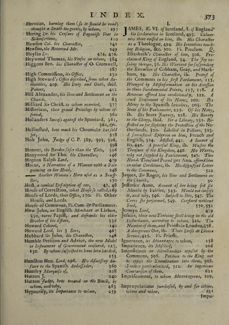 J73 Heretics, burning them (fo it fhould be read) thought a Death too gentle, by whom, 297 He ring Dr. his Cenfure of Paganijh Fear in Sicknefs-time, IIO Hewfon Col. his CharaBer, „„ 141 Hew Ton,the Reverend Mr. 249 HeylinTr. 474, 476. Hey wood Thomas, his Verfes on whom, 384 Higgons Bev. his Character of Q. Cromwell, 187 High Commiflion, its Office, 230 High Steward’/ Office described^ from what Au¬ thorities, 409. His Duty and Oath, ibid. Patent, 412 Hill Alexander, his Fine and Settlement on the Church, 8 3 Hilliard Sir Chrift. to whom married, 377 Hiftorians, their grand Privilege by whom af- ferted, 560 Hollanders Succefs againjl the Spaniar d, 361, 362, Qpc. Hollinfhed, how much his Chronicle has fold for, 558 Holt John, Judge of C. P. 3S9, 393, 396, 398 Honour, the Burden fafer than the ‘Title, 396 Honywood Sir Tho. his Character, 146 Hopton Ralph Lord, 479 Horns, a Narrative of a Woman with a Pair growing on her Head, 248 mmt ■* Another Woman's Horn ufed as a Snuff- Box, 250 Ho ft, a comical Defription of one, 47, 48 Houfe of Correftion, what Houfe fo called, \ 69 Houfe ©f Lords, their Office, I 70. Vi. Other Houfe, and Lords. Houfe of Commons, Vi.Com. Parliament. How John, an Englifh Merchant at Lisbon, 330, turns Papift, and defrauds his elder Brother of his Efiate, 33 6 Howard Colonel, 140 Howard Lord, his 3 Sons, 467 Hubbard Sir John, his CharaBer, 146 Humble Petition and Advice, the new Model or Infrument of Government cerfured, 127, 130. By whom fufpeBed to have been hatched, 153 Hunfdon Hen. Lord, 296. H>s difmiffory An- fwer to the Spanifh Ambaffador, 360 Huntley Marquifs of, 228 Hutton J.  240 Hutton Judge, how treated on the Bench, by whom, and why, 46 3 Hypocrify, its Importance to whom, 259 I. AMES, K. VI. o/Scotland, I. of England* his Declaration in Scotland, 493. Calum¬ nies there raifed on him, ib. His CharaBer as a A heologne, 494* His Intentions touch¬ ing Religion, &c. 5°°* Vi* Proclam. Q. Elizabeth*/ CharaBer of him, 306. Pro¬ claimed King of England, 34. The Joy en- fuing therein, 3 6. His Warrant for fufpending the Execution of Cobham, Gray, and Mark¬ ham, 54. His CharaBer, ib. Protefl of the Commons in his firfi Parliament, 115. Wronged by Mifinformation at his Acceffion in three Fundamental Points, 1 j 7, 118. A Revenue offered him conditionally, 122. A cruel Erafement of his Name, 200. His Mercy to the Spanifh Invaders, 203. The State of hit Parliament, 225. Of his Navy, ib. His Scots Journey, 228. His Bounty to the Clergy, ibid. For a Library, 231. Re- fieBed on for Jlighting the ProteBion of the Ne¬ therlands, 320. Libelled in PiBure, 323* A farcaflical Epigram on him, French and Englifh, 324. Miffed, 441. A Sonnet of his, 442. A peaceful King, ib. Wafles the Treafure of the Kingdom, 446. His Wants, why not f applied by Parliament, 5© 7- Two Hand. Thoufand Pound per Ann. offered him on what Conditions, ib. His difgufiful Letter to the Commons, 522 Jaqucs, Sir Roger, his Fine and Settlement on the Church, 9c Jefferies Anne, Account of her being fed fix Months by Fairies, 545* Would not confefs it, and why, 546* SubfeB to Fits, 547* The Cures Jhs performed, 549* Confined without Food, ^ 550, 5-51 Jcr'myn Lord, 479 Jefuits, their newTbriving fhall bring hi the old Difhivbance, according to whom, %22. The Number of them,and Priefts in London, 356. A dangerous One, ib. Their Drefs at Divine Service, 425. Vi* Priefts. Ignorance, its Advantages to whom, 258 Impatience, its Mtfchief, 206 Importions on Merchandize oppofed by the Commons, 506. Petition to the King not to oppofe the Examination into them, 508. Farther particularized, 512. An ingenious Com'iarifon of them, 621 Imprisonment, to whom Advantageous, 229, Impropriations purchafed, by and for whom, where and when, 231 Impu-