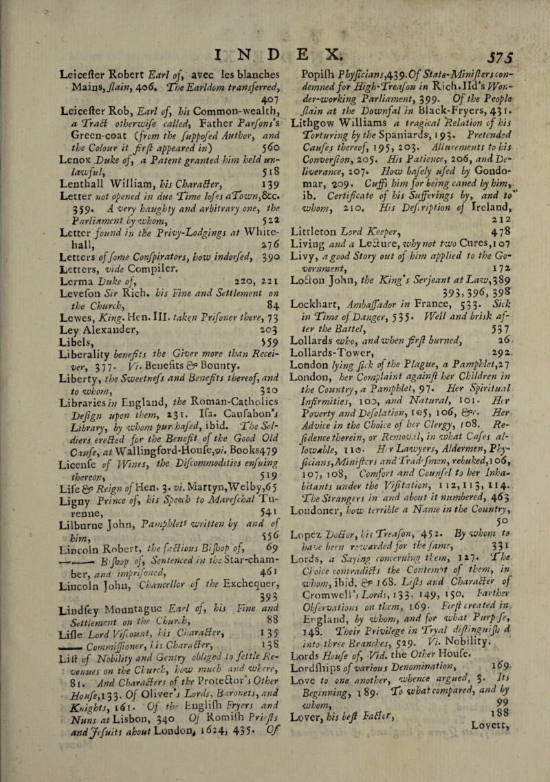 S7S Leicefter Robert Earl of, avec les blanches Mains,Jlain, 4° 6* ‘The Earldom transferred, 407 Leicefter Rob, Earl of, his Common-wealth, a Trail otherwife called, Father Parfons’s Green-coat (from the fuppofed Author, and the Colour it fir(l appeared in') 5^° Lenox Duke of, a Patent granted him held un¬ lawful, 518 Lenthall William, his Character, 139 Letter not opened in due Time lofes aTown,Bcc» 359. A very haughty and arbitrary one, the Parliament by whom, 5 22 Letter found in the Privy-Lodgings at White¬ hall, 276 Letters offome Confpirators, how indorfed, 39° Letters, vide Compiler. Lerma Duke of, 220, 221 Levefon Sir Rich, his Fine and Settlement on the Church, 84 Lewes, King. Hen. III. take,n Prifoner there, 73 Ley Alexander, 203 Libels, 559 Liberality benefits the Giver more than Recei¬ ver, 377. Vi. Benefits Qp Bounty. Liberty, the Sweetnefs and Benefits thereof, and to whom, 320 Libraries in England, the Roman-Catholics Defign upon them, 231. Ifa. Caufabon’j Library, by whom punhafed, ibid. 2 he Sol¬ diers ere tied for the Benefit of the Good Old Cxufe, at Wallingford-Houfe,w. Books479 Licenfe of }Vines, the Difiommodities enfuing thereon, 519 Life &> Reign of Hen. 3. vi. Martyn,Welby,65 Ligny Prince of, his Speech to Marefchal Tu- renne, 541 Lilburne John, Pamphletf written by and of him, 556 Lincoln Robert, the factious B/fiop of, 69 — — Bfioop of, Sentenced in the Star-cham¬ ber, and imprifoned, 461 Lincoln John, Chancellor of the Exchequer, 393 Lindfey Mountaguc Ea>7 of, his Fine and Settlement on the Church, 88 Lille Lord Vifcount, his Character, 135 _ Commiffioner, Us Char abler, l 3S Lilt cf Nobility and Gentry obliged to fettle Re¬ venues on the Church, how much and where, 81. And Characters of the Pro te ft orb Other Houfe,\33. Of Oliverh Lords, Baronets, and Knights, 161 • Of the Englifti Fryers and Nuns at Lisbon, 340 Of Romiih Prifis andjfcfuits about London* 1^24? 435* Of Popifh Phyficians,i\.$9.0f Stats-Minifierscon¬ demned for High-Treafon in Rich.lid’s Won¬ der-working Parliament, 399* 0/ the People flain at the Downfal in Black-Fryers, 431. Lithgow Williams a tragical 'Relation of his Torturing by the Spaniards-, 193. Pretended Caufes thereof, 1 95> 203. Allurements to his Converfion, 205. His Patience, 206, and De¬ liver atice, 207• How bafely ufed by Gondo- mar, 209. Cuffs him for being caned by him, ■ ib. Certificate of his Sufferings by, and to' whom, 210, His Defription of Ireland, 212 Littleton Lord Keeper, 478 Living atid a Left ure, why not two Cures,1 o7 Livy, a good Story out of him applied to the Go¬ vernment, 17 * Lofton John, the King's Serjeant at Law,389 393. 39<S. 39S Lockhart, Ambaffador in France, 533. Sick in Time of Danger, 535* Well and brisk af¬ ter the Battel, 537 Lollards who, and when firfi burned, 26 Lollards-Tower, 292. London lying fick of the Plague, a Pamphlet,27 London, her Complaint againfi her Children in the Country, a Pamphlet, 97. Her Spiritual Infirmities, 100, and Natural, 101. Hr Poverty and Defelation, 1 ®5> 106, Qpc. Her Advice in the Choice of her Clergy, 108. Re- fidence therein, or Removal, in what Cafes al¬ lowable, 110. H r Lawyers, Aldermen, Phy- ficians,Miniftcrs and Trad fine n, rebuked, 106, 107, 108, Comfort and Counfel to her inha¬ bitants under the Vifitation, 1 1 2,11 3» 114- The Strangers in and about it numbered, 463 Londoner, how terrible a Name in the Country, 5° Lopez Doctor, his Treafon, 452* By whom to have been rewarded for the fame, 331 Lords, a Saying concerning them, I *7* The Choice contradicts the Contempt of them, in whom, ibid. Qp 168. Lifts and Character of Cromwell's Lords, 13 3» 149 > 1 5°* Further Obfervations on them, 169. Firft created in England, by whom, and for what Purp fe, I4S, Their Privilege in Tryal difiinguifj d into three Branches, 529. Vi. Nobility. Lords Houfe of, Vid. the Other Houfe. Lordfhips of various Denomination, , 169 Love to one another, whence argue a, $. Its Beginning, 189. To what compared, and by whom, 99 Lover, his belt Palter, 1 J Lovett,