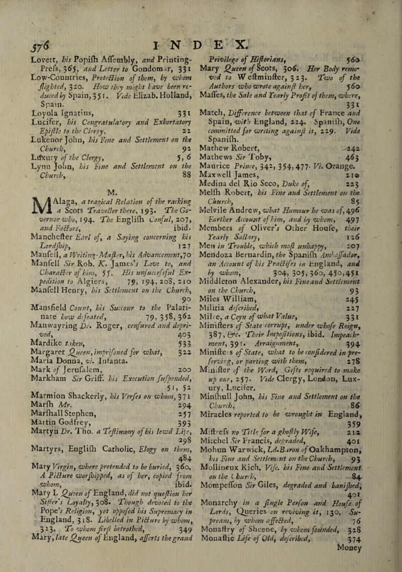 Lovett, his Popifh AfTetnbly, and Printing- Prefs, 35, and Letter to Gondonr.r, 331 Low-Countries, Protection of them, by whom flighted, 320. How they might have been re¬ duced by Spain, 351. Vide Elizab. Holland, Spain. Loyola Ignatius, 331 Lucifer, his Congratulatory and Exhortatory Epijlle to the Clergy, 22 Lukenor John, his Pine and Settlement on the Church, 9 2 Lifxury of the Clergy, 5> 6 Lynn John, &A and Settlement on the Churchy 88 M. MALaga, a tragical Relation of the racking a Scots Traveller there, 193* Tfhe Go¬ vernor who, 194. The Englifh Confufiol, and Factors, ibid. Manchefter Earl of, a Saying concerning his Lordfbip, 127 Manfell, a Writing-Mafler, his Advancement,70 Manfell Sir Rob. K. Jamesh Love to, and Character op him, 5 J. His unfuccefsful Ex¬ pedition to Algiers, 79, 194, 208, 210 Manfell Henry, his Settlement on the Church, 9° Mansfield Count, his Succour to the Palati¬ nate how defeated, 79, 358, 362 Manwayring D;'. Roger, cenfured and depri¬ ved, 403 Mardike taken, 533 Margaret Queen,imprifoned for what, 3 22 Ma ria Donna, v'u Infanta. Mark of Jerufalem, 200 Markham Sir Griff, his Execution fufpended, 5 1 > 5 2 Marmion Shackerly, his Verfes on whom, 371 Marfh Mr. 294 Marfhall Stephen, 257 Martin Godfrey, 393 Martyn Dr. Tho. a Teflimony of his lewd Lije, 298 Martyrs, Englifh Catholic, Elogy on them, ' '  484 Mary Virgin, where pretended to be buried, 360, A Picture worjhipped, as of her, copied from whom, ibid. Mary I. Queen of England, did not quejlion her Sifter's Loyalty, 308. Though devoted to the Popefr Religion, yet oppofed his Supremacy in England, 318. Libelled in Picture by whom, 323. To whom ftrjl betrothed, 349 Mary, late Queeti of England, afh'ts the grand Privilege of Hifiorians, 5 do Mary Queen of Scots, 306. Her Body remo¬ ved to W eftminfter, 323. Two of the Authors who wrote again(l her, 560 Maffes, the Sale and Yearly Profit of them, where, 331 Match, Difference between that of France and Spain, with England, 224. Spaniih, One committed for writing againjt it, 229. Vide Spaniih. Mathew Robert, -242 Mathews Sir Toby, 463 Maurice Prince, 342, 354)477- V'u Orange. Maxwell James, 21© Medina del Rio Seco, Duke of, 223 Melfh Robert, his Fine and Settlement on the Church, 85 Melvile Andrew, what Humour he was of, 496 Farther Account of him, and by whom, 49 7 Members of Oliverb Other Houfe, their Yearly Sallary, 12 6 Men in Trouble, which mojl unhappy, icj Mendoza Bernardin, the Spanifh Amhaffador, an Account of his PraClifes in England, and by whom, 304, 305, 360, 450,451 Middleton Alexander, his Ftneand Settlement on the Church, 93 Miles William, 245 Militia deferibedy 227 Mil* e, a Coyn of what Value, 331 Minifters of State corrupt, under whofe Reigny 387, pfc. Their Impofitions, ibid. Impeach¬ ment, 391. Arraignment, 394 Minifte; s of State, what to be con fideyed in pre- ferving, or parting with them, 278 Miiiifter of the Word, Gifts required to make up one, 257. Vide Clergy, London, Lux¬ ury, Lucifer. Min (hull John, his Fine and Settlement on the Church, 85 Miracles reported to be wrought in England, 359 Mifhefs no Title for a ghoflly Wife, 212 Mitchel Sir Francis, degraded, 401 Mohun Warwick, Ld.Baron of Oakhampton, his Fine and Settlement on the Church, 93 Mollineux Rich. Vifc. his Fine and Settlement on the ( hurch, 84 Mompeffon Sir Giles, degraded and banijhed, 401 Monarchy in a Jingle Perfon and Houfe of Lords, Queries on reviving it, 130. Su- prearn, by whom affected, ' 7 6 Monaflry of Sheene, by whom foiirided, 328 Monaftic Life of Old, deferibed, 374 Money