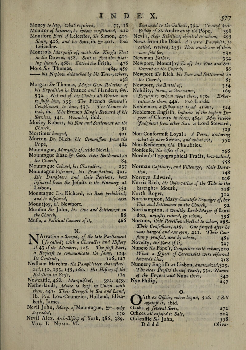 Money to levy, cvhaf required, 77, 78 Monitor of Injuries, by whom conflituted, 21 o Montfort Earl of Leicefter, Sir Simon, 405. Slain, 406, and his Sons, ib. & 407. Vide Leicefter. Montrofs Marquifs of, with the King's Fleet in the Downs, 458. Sent to find the fixat¬ ing IJlands, 4.68. Entredthe Frith, 478 More Sir Thomas, 484, 459 ——- his Nephew debauched by his 'Tutor, where, 258 Morgan Sir Thomas, Major-Gen. Relation of his Expedition in France and Flanders, Qrc, 532. Not out of his Clothes all Winter but toJbift hint, 533* ‘The French General’s Compliment to him, 537* The Towns he tcoh, ib. The French King’s Reward of his Services, 541. Wounded, ibid. Morlcy Robert, his Fine and Settlement on the Church, 91 Mortimer hanged, 401 Morton Dr. Nich. his CommiJJion from the Pope, 484 Mountague, Marquifs of, vide Nevil. Mountague Ifaac Sr- Geo. their Settlement on the Church, 84 Mountague Colonel, his Character, 13 7 Mouutaguc Vifccunt, his Protejlation, 321* His Daughters and their Portions, how irfnared from the Jefuits to the Nunnery at Lisbon, 331 Mountague Dr, Richard, his Book prohibited, and he dfplaced, 402 Mount joy, vi. Newport. Munfon Sir John, his Fine and Settlement on the Church, 86 Mulic, a Political Concert of it, 466 N. NArrativc a Second, of the late Parliament (/o called) with a Character and Hifiory °J 43 (fits Members, 12 5. The fir ft Part, a Requefl to communicate the fame, 124. Its Contents, 126,127 Ned ham Marchm. the Pamphleteer characteri¬ zed, 150, 153, 155, 160. His Hifiory of the Rebellion in Verfe, 174 Newcaftle, 468. Marquifs of, 39l> 479* Netherlands, Advice to keep in Union with them, 447. Their Strength by Sea and Land, ib. Vid. Low-Countries, Holland, Eliza¬ beth, James. Nevil John, Marq. o/Mountague, Qpc. why degraded, 170 Nevil Alex. Arch-Bijhop of York, 386, 389. Vol. I. Numb. VI. Sentenced to the Gallows, 394. Created Arch- Bijhdp of St, Andrews by the Pope, 398 Nevils, their Rebellion, objeEhd to whom, 295 News from the Dead. A /carre' Pamphlet, fo called, revived, 2 33* How much one of them was fold for, , 232 Newman Father, 334 Newport, Mountjoy E. of, his Fine and Set¬ tlement on the Church, 86 Newport Sir Rich, his Fine and Settlement on the Church, 8 7 Newport, the Battel of, 3 54 Nobility, New, a Grievance, 169 Requefl to whom about them, I 70. Exhor¬ tation to them, 446. Vide Lords. Nobleman, a Bif-sop not tryed as one, 524 Noblemen Englifh, Inflame of the bighefl De¬ gree of Charity in them, 484. May receive judgment from other than a Lord Steward, 529 Non-Conformift Loyal: A Poem, declaring what he dare Swear, and what not, 552 Non-Refidents, vid. Pluralities, Nonfenfe, the Ufes of it, 258 Norden i Topographical Trails, how valued, __ . . 558 Norman Captivity, and Villen age, their Dura¬ tion, 148 Norreys Edward, 145 Norris Rich, his Obfervation of the Tide in the Streights Mouth, 216 North Roger, 312 Northampton, Mary Countefs-Dowager of, her Fine and Settlement on the Church, 92 Northampton, a wealthy Dord-Mayor of Lon¬ don, unjufily ruined, by whom, 396 Nortons, their Rebellion objeHed to whom, 295* Their Confeffions, 419. One prayed after he was hanged and cut open, 421. Their Con- fiany praifed, and by whom, 485 Novelty, the Force of it, 347 Nuncio the Pope’s, Competitor with whorn,zi& What a Quoil of Ceremonies were obferved towards him, 318 Nunnery Englifli at Lisbon, anatomized,325. The clear Profits thereof Pearly, 332, Names of the Fryers and Nuns there, 340 Nye Philip, 257 O. OAth ex Officio, when begun, Jo6. A Bill againfl it, ibid. Oaths of feveral Sorts, 272 Offices all expofed to Sale, 22 y Oldcaftle Sir John, 55S D d d d Oliva-