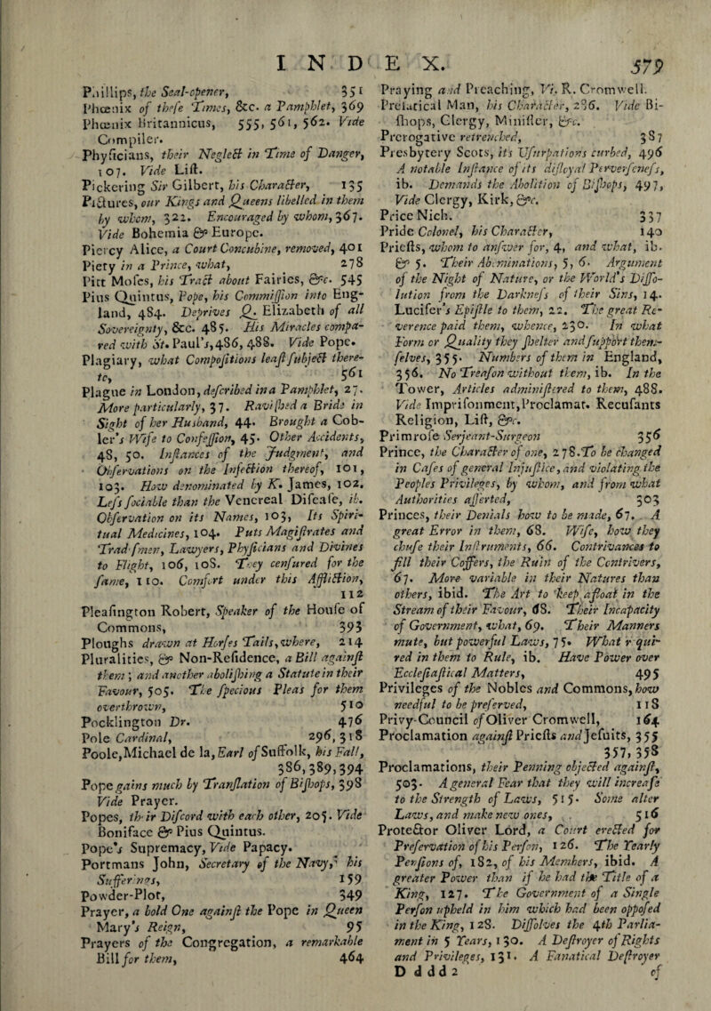 i n: d Phillips, the Seal-opener, 35 1 Phoenix of thefe ‘Times, &c- 0 Pamphlet, 369 Phoenix Britannicus, 555, 561, 562. Vide Compiler. Physicians, their NegleB in Time of Da?iger, 1 o 7 # Vide Lift. Pickering Sir Gilbert, his Character, 135 Pictures, our Kings and Queens libelled in them by whom, 322. Encouraged by ‘whom, 3<57• Vide Bohemia ©r> Europe. Piercy Alice, a Court Concubine, removed, 401 Piety in a Prince, what, 2.78 Pitt Moles, his Traci about Fairies, ©V. 545 Pius Quintus, Pope, his Commiffon into Eng¬ land, 484* Deprives Elizabeth of all Sovereignty, &c. 485. His Miracles compa¬ red with St* Paul\r,486, 4^* Vide Pope* Plagiary, what Compojitions leaf fubjeCl there- u, ' 5<>i Plague in London ,defcribed in a Pamphlet, 27. More particularly, 37. Ravi [bed a Bride in Sight of her Husband, 44* Brought a Cob- ler*i Wife to Confejjion, 45* Other Accidents, 4S, 50. Infiances of the Judgment, and Obfervations on the Infection thereof, 101, 103. How denominated by K. James, 102. Lefs foci able than the Venereal Difcafe, ib* Qbfervation on its Names, 103, Its Spiri¬ tual Medicines, 104. Puts Magi Jr ate s and Trad'[men. Lawyers, Phyficians and Divines to Flight, 106, 10S. Toey cenfured for the fame, 110. Comfort under this Affliction, 112 Pleafington Robert, Speaker of the Houfe of Commons, 395 Ploughs drawn at Horfes Tails,where, 214 Pluralities, ©p Non-Refidence, a Bill againf them ; and another abolefhing a Statute in their Favour, 505. The fpecious Pleas for them overthrown, 510 Pocklington Dr. 476 Pole Cardinal, 296,318 Poole,Michael de la,Earl o/SufFolk, his Fall, 386,389,394 Pope w much by Tranfation of Bifops, 39S Vide Prayer. Popes, ih'ir Difcord with each other, 205 • Vide Boniface ©p Pius Quintus. PopeV Supremacy, Vide Papacy. Portmans Tohn, Secretary of the Navy,* his Sufferings, 159 Powder-Plot, 349 Prayer, a bold One againf the Pope in Queen Mary i Reign, 95 Prayers of the Congregation, a remarkable Bill /br them, 464 E X. 379 Praying and Preaching, Vi. R. Cromwell. Preiutical Man, his Character, 2']6. Vide Bi- fhops, Clergy, Miniflcr, &c. Prerogative retrenched, 3^7 Presbytery Scots, its XJfnrpatioris curbed, 496 A. notable Infiance oj its dijleyaf Per-verfenefs, ib. Demands the Abolition of Bifops, 49 7, Vide Clergy, Kirk, ©»r. Price Nich. 337 Pride Colonel, his CharaBer, 140 Priefts, whom to anfwer for, 4» and what, ib. ©r5 5. Their Abominations, 5, 6. Argument oj the Night of Nature, or the World's Dijfo- lution from the Darknefs of their Sins, 14. Luciferb Epijlle to them, 12. The great Re¬ verence paid them, whence, 2$0. [n what Form or Quality they felter andfupport them- felves, 355* Numbers of them in England, 356. No Treafon without them, ib. In the Tower, Articles adminifered to them, 488. Vide Imprifon merit, Proclam at. Recufants Religion, Lift, grv. Primrofe Serjeant-Surgeon 3 5 6 Prince, the Character of one, 17 8.To be changed in Cafes of general Injufice, and violating the Peoples Privileges, by whom, and from what Authorities aferted, 3°5 Princes, their Denials how to be made, 61. A great Error in them, 6S. Wife, how they chafe their Infir uments, 66. Contrivances to fll their Coffers, the Ruin of the Contrivers, 67. More variable in their Natures than others, ibid. The Art to ‘keep afloat in the Stream of their Favour, <58. Their Incapacity of Government, what, 69. Their Manners mute, but powerful Laws, 75» What requi¬ red in them to Rule, ib. Have Power over Eccleflaflical Matters, 495 Privileges of the Nobles and Commons, how needful to be pref ?rved, 118 Privy-Council of Oliver Cromwell, 164 Proclamation againfl Priefts tfWjefuits, 355 357,35s Proclamations, their Penning objected againfl, 5©3 • A general Fear that they will increafle to the Strength of Laws, 51 5 • Some alter Laws, and make new ones, , $16 Protestor Oliver Lord, a Court ereCled for Prefervatio?iofhisPerfon, 126. The Pearly Penflons of, 182, of his Members, ibid. A greater Power than if he had the Title of a King, 127. The Government of a Single P erf on upheld in him which had been oppofed in the King, 12S. Diffolves the 4th Parlia¬ ment in 5 Tears, 1 30. A Deflroyer oj Rights and Privileges, 131 • A Fanatical Deflroyer D d dd 2 c{