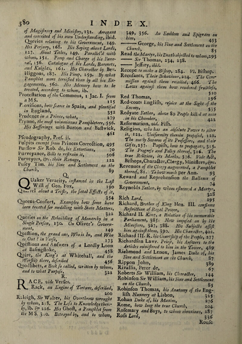 _58o of Magifracy and Minifry, 132. Arrogant and conceited of his own Vnderfanding, ibid. Queries relating to his Government, 149. His Perjury, 168. His Saying about Lords, ill. About !Titles, 149. Paralleled with whom, I 51 • Pomp and Charge oj his Fune¬ ral, 1 56. Catalogue of his Lords, Baronets, ii7id Knights, 1 (si. This Character by Bev. Higgons, 1S7. His Pimp, 259. By what Pamphlet more terrified than by all his En- gagements, 560. jfs Memory how to be treated, according to whom, ib. Proteftation oj the Commons, 1 Jac. I. from <jMS. j! ^ P» oviiions, how fcarce in Spain, and plentiful in England, ^52 Prudence in a Prince, what, ' 279 i lynne, themojl voluminous Pamphleteer, 556* His Sufferings with Burton and Baft wick, ±6l Pfcudpgraphy, Pref. if. Pulpits exempt from Princes Correftion, 495 Puillow Sir Rob. de, his Extortions, 70 Purveyance, Bills to refrain it, 506 Purveyors, Qgc. their Ravage, 122 Pufey l im. his Fine and Settlement on the Church, gg . QUaker Veracity, infanced in the Laft Will of Geo. Fox, j/o V^u»wrel about a ‘Trifie, the fatal Effects of it, 354 Qjuccns-ConPort, Examples how fome have been treated for meddling with State Matters, . 522 Queries on the Rebuilding of Monarchy in a Single P erf on, 13a. On Oliver's Govern¬ ment, . 149 Queftion, the grand one, Who is In, and Who is Out ? in Verfe, j 73 Queftions and Anfwers of a Lordly Loon at Baftngftoke, Quire, the King's at Whitehall, and the Worjhip there, defer ibed 4 5 5 Quodlibets, a Bookfo called, written by whom, and to what Purpofe, 2^2 R. RACE, vide Verfes. Rack, an Engine of Torture, defer ibed, 200 Raleigh, S/V Walter, his Overthrow wrought by whom, 21 8. The Lofs to Knowledge there¬ by,Pa. 0T3 226» Hs Ghoft, Pamphlet from the MS. 3 l o. Betrayed by, and to wham, index. 349) 356. An Emblem and Epigram on him, ^ _ 453 ' George, his Fine and Settlement on the Church, g ^ Read theMarlyr, his Death objected to whom 202 - Sir l nomas, 234, 238. - JefRry, ibid. Recepe to make a Biff op, 2S4. Vi. Bilhop. Recufants, Their Behaviour, 224. The Ccnr miff on again ft them recalled, 4 66. ‘the Laws againjc them how rendered fruitlefs, 510 Red Thomas, Red-coats Englifh, rejoice at the Sight cf the Enemy, 535 Redyate Father, above 80 People killed at once . in his Chamber, 422 Reformation, via. Fifh. Religion, who has an abfolute Power to alter it, 121. Uniformity therein propofed, 122, The mot ly Swarm of its Profeffors, and their Gifts, 257. Popifh, how to propagate, 31 5* The Progrefs and Policy thereoj, 316. The true Religion, its Marks, 3 7 6. Vide A&, Bifhops,Chara&er,Clergy, Minifters,^. Revenues oj the Clergy augmented, a Pamphlet thereof, 81. To how much per Ann. 93 Reward and Reprehenfion the Ballance of Government, 74 Reynolds Father, by wuom efeemed a Adartyr, 328 Rich Lord, 295 Richard, Brother of King Hen. III. confirms RefiriHion of Regal Power, 72 Richard II. King, a Relation of his memorable Parliament, $'8j. How impojed on by his Mini piers, 38 7 > 388. His SubjcBs afftfi him againf them, 390. His Character, 402. Richard III. K. his Courtff ip of the People, 277 Richardfon Lawr. Prief, his Anfwers to the Articles minifiered to him in the Tower, 489 Richmond and Lenox, James Luke of, his Fine and Settlement on the Church, 87 Rippon John, 289 Rivallis, Peter de, 67 Roberts Sir William, his Character, 144 Robinfon Sir William, his Fine and Settlement on the Church, 85 Robinfon Thomas, his Anatomy of the Eng* lifh Nunnery at Lisbon, 325 Rohan Luke of, his Maxim, 27 6 Rome, how long the true Church, 204. Rofemary and Bays, to whom obnoxious, 287 Rofs Lord, 336 Roufe