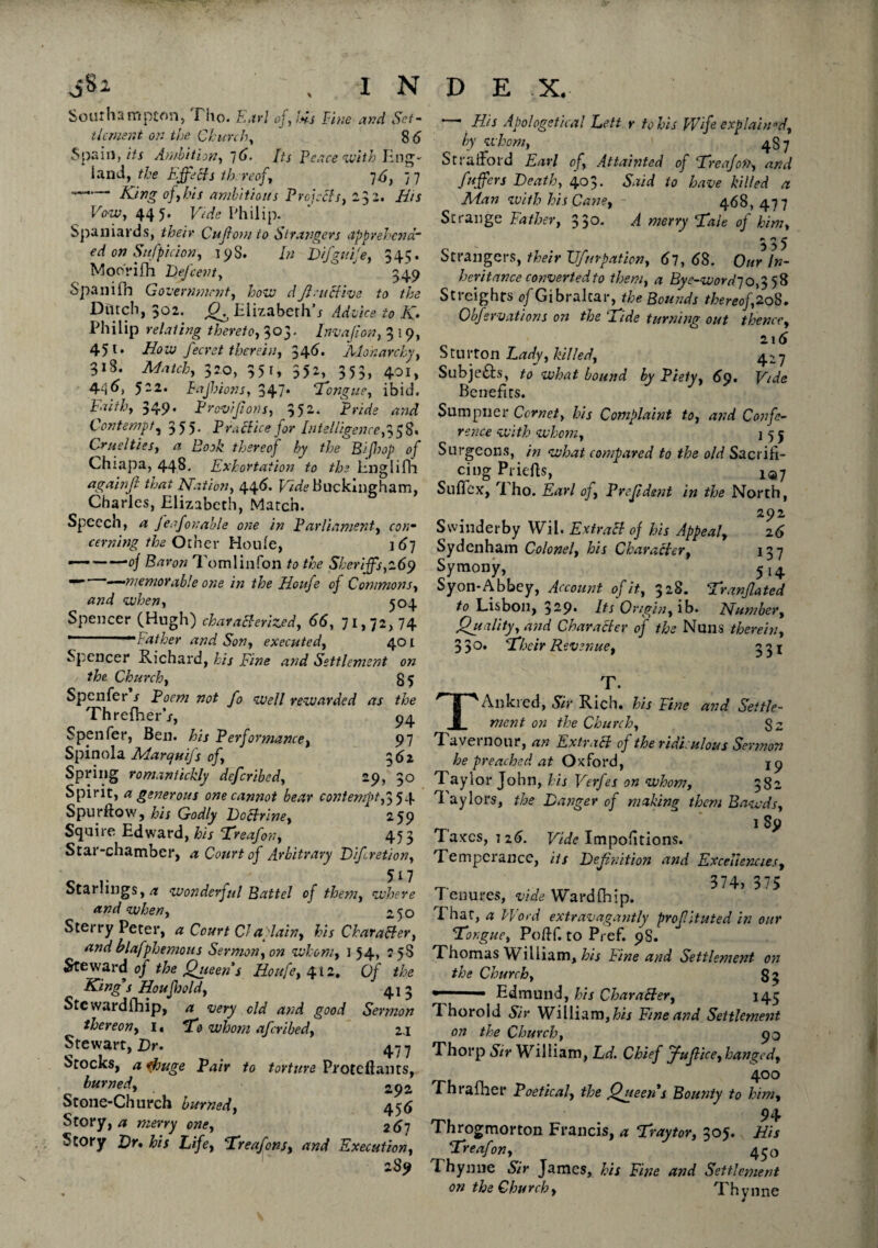 Southampton, Tho. Earl of,Us Fine and Set- tkment on the Church, 8 6 Spain, its Ambition, 76* /ifj Peace with Eng;- land, the Effects thereof, 76, 77 —. Xjirig of,his ambitious Projects, 232. His Vow, 445* Vide Philip. Spaniards, their Cufiom to Strangers apprehend ed on Sufpicion, 19S. In Difguije, 345. Moorifh Defcent, ' 349 Spanifh Government, how d ft.-it Hive to the Dutch, 302. Q. Elizabeth’s Advice to K. Philip relating thereto, 303. Invafion, 3 19, 451. How fecret therein, 346. Monarchy, 3i3. 32.0, 351, 352, 353, 401, 4^6, 522* Bajhions, 347* ‘Tongue, ibid. Faith, 349* Provisions, 352- Pride and Contempt, 355. PraHice for Intelligence,^^8* Cruelties, a Book thereof by the* Bifbop of Chiapa, 443. Exhortation to the Englifh againft that Nation, 446. EiVfe Buckingham, Charles, Elizabeth, Match. Speech, feafonable one in Parliament, ro/j- cerning the Other Houle, ] 67 —--0/ Baron To ml in foil to the Sheriffs,269 — —memorable one in the Houfe of Commons, and when, 504 Spencer (Hugh) characterized, 66, 71,72, 74 ..“•lather and Son, executed, 401 Spencer Richard, his Fine and Settlement on / the Church, 85 Spenfer s Poem not fo well rewarded as the ThrefherV, 94 Spenfer, Ben. his Performance, 97 Spinola Marquijs of, 362 Spring romantichly deferibed, 29, 30 Spirit, a generous one cannot bear contempt,3 5 4 Spurftow, his Godly DoHrine, 259 Squire Edward, his Treafon, 453 Star-chamber, a Court of Arbitrary Dfiretion, c v r 511 Starlings, a wonderful Battel of them, where and when, 250 Sterry Peter, a Court Cl a plain, his Character, and blafphemoiis Sermon, on whom, 154, 25S Steward of the Queen s Houfe, 412. Of the King s HouJJoold, 41 3 Stewardship, a very old and good Sermon thereon, i« To whom aferibed, 2.1 Stewart, Dr. 477 Stocks, a ifouge Pair to torture Proteftants, burned, 2p2 Stone-Church burned, 456 Story, a merry one, 267 Story Dr, his Life, Treafons, and Execution, 2 89 — His Apologetical Lett r tolls Wife explain’d, by whom, ) 487 Stratford Earl of, Attainted of Treafon, and Suffers Death, 403. Said to have killed a Man with his Cane, - 468,477 Strange Father, 330. A merry Tale of him, 335 Strangers, their Vfnrpation, 67, 68. Our In¬ heritance converted to them, a Byc-word70^ 58 Strcights of Gibraltar, the Bounds thereof, 208. Obfervations on the Tide turning out thence, 2 1 6 Sturton Lady, hilled, 427 Subjefts, to what bound by Piety, 69, Vide Benefits. Sumpner Cornet, his Complaint to, and Confe¬ rence with whom, j 5 j Surgeons, in what compared to the old Sacrifi¬ cing Priefis, ^7 Sulfex, 1 ho. Earl of, Prefldsnt in the North, 292 Swinderby Wil. ExtraH of his Appeal, 26 Sydenham Colonel, his Character, 137 Symony, 514 Syon-Abbey, Account of it, 328. Tranjlated to Lisbon, 3-9* Its Origin, ib. Number, Quality, and Character of the Nuns therein, 3 3 °* Their Revenue, 331 T. TAnkred, Sir Rich, his Fine and Settle¬ ment on the Church, $2 7 aveinour, an ExtraH oj the ridiculous Sermon he preached at Oxford, jp Taylor John, his Verfes on whom, 382 Taylors, the Danger of making them Bawds, 1 S9 1 axes, 126. Vide Impositions. Temperance, its Definition and Excellencies, 374, 375 T enures, vide Wardfhip. That, a Word extravagantly proflituted in our Tongue, Poftf. to Pref. 98. Thomas William, his Fine and Settlement on the Church, s; ' Edmund, his CharaHer, 145 Thorold Sir William, his Fine and Settlement on the Church, 90 Thorp Sir William, Ld. Chief J-uflice, hanged, 4°° rhiafher Poetical, the Queen's Bounty to him, 94 Throgmorton Francis, a Traytor, 305. His Treafon, 430 Thynne Sir James, his Fine and Settlement on the Church, Thynne