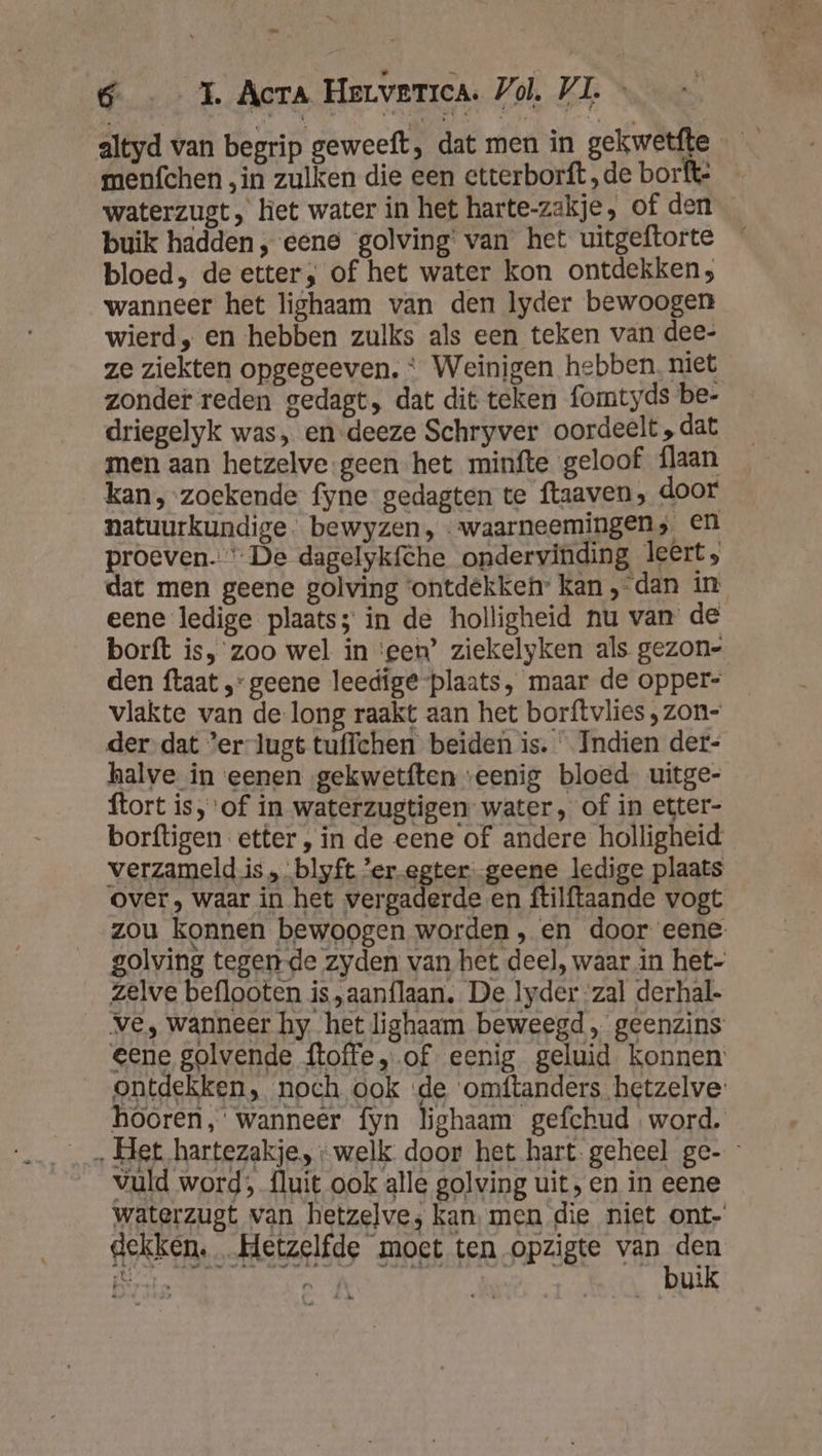 we 6 1. Acra Herverica. Vol, VL. &lt; _- altyd van begrip geweeft, dat men in gekwetfte menfchen „in zulken die een ctterborft „de borfte waterzugt, het water in het harte-zakje, of den buik hadden, eene golving' van het uitgeftorte bloed, de etter; of het water kon ontdekken; wanneer het lighaam van den lyder bewoogen wierd, en hebben zulks als een teken van dee- ze ziekten opgegeeven. * Weinigen hebben. niet zonder reden gedagt, dat dit teken fomtyds be- driegelyk was, en-deeze Schryver oordeelt , dat men aan hetzelve geen het minfte geloof {laan kan, zoekende fyne gedagten te ftaaven, door natuurkundige. bewyzen, «waarneemingen, en proeven. “De dagelykfche ondervinding leert; dat men geene golving ‘ontdekken kan ‚dan in eene ledige plaats; in de holligheid nu van de borft is, zoo wel in ‘een’ ziekelyken als gezon- den ftaat ‚geene leedige plaats, maar de opper- vlakte van de-long raakt aan het borftvlies ‚ zon- der dat ’er-lugt tuffchen beiden is. Indien der- halve in eenen gekwetften ‘eenig bloed uitge- ftort is, of in waterzugtigen water, of in etter- borftigen etter, in de eene of andere holligheid verzameld is , blyft ’er-egter--geene ledige plaats over, waar in het Parra en ftilftaande vogt zou konnen bewoogen worden, en door eene golving tegen-de zyden van het deel, waar in het- zelve beflooten is „aanflaan. De lyder zal derhal- _ve, wanneer hy het lighaam beweegd „ geenzins eene golvende ftoffe, of eenig geluid konnen ontdekken, noch ook de omftanders.hetzelve: hooren, wanneer fyn lighaam gefchud word. _ Het hartezakje, “welk door het hart. geheel ge- vuld word, fluit ook alle golving uit, en in eene waterzugt van hetzelve; kan. men die niet ont- HAS MOED PAGE VAD HER is ; ' Ls ul