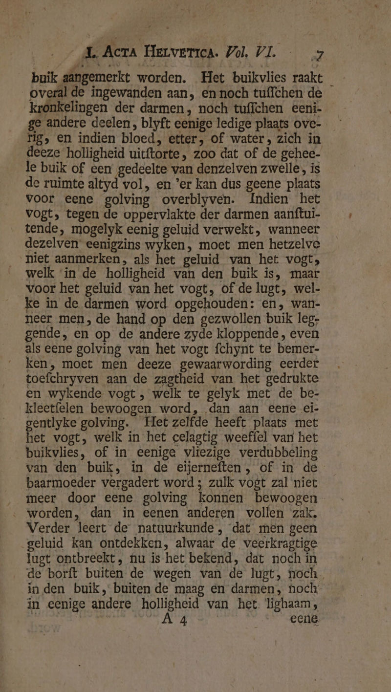 buik aangemerkt worden. Het buikvlies raakt _ overal de ingewanden aan, en noch tuffchen de kronkelingen der darmen, noch tuffchen eeni- ge andere deelen, blyft eenige ledige plaats ovc- ng, en indien bloed, etter, of water, zich in deeze holligheid uicftorte, zoo dat of de gehee- le buik of een gedeelte van denzelven zwelle, ís de ruimte altyd vol, en ’er kan dus geene plaats voor eene golving overblyven. Indien het vogt, tegen de oppervlakte der darmen aanftui- tende, mogelyk eenig geluid verwekt, wanneer dezelven eenigzins wyken, moet men hetzelve niet aanmerken, als het geluid van het vogt, welk ‘in de holligheid van den buik is, maar voor het geluid van het vogt, of de lugt, wel- ke in de darmen word opgehouden: en, wan- neer men, de hand op den gezwollen buik leg- gende, en op de andere zyde kloppende , even als eene golving van het vogt fchynt te bemer- ken, moet men deeze gewaarwording eerder toefchryven aan de zagtheid van het gedrukte en wykende vogt , welk te gelyk met de be- kleetfelen bewoogen word, dan aan eene ei- gentlyke golving. Hetzelfde heeft plaats met Pee vogt, welk in het celagtig weeffel vari het buikvlies, of in eenige vliezige verdubbeling van den buik, in de eijerneften, of in de baarmoeder vergadert word ; zulk vogt zal niet ‚_ meer door eene golving konnen bewoogen ‚ worden, dan in eenen anderen vollen zak, Verder leert de natuurkunde , dat men geen geluid kan ontdekken, alwaar de veerkragtige lugt ontbreekt, hu is-het bekend, dat noch in de borft buiten de wegen van de lugt, noch. inden buik, buiten de maag en darmen, hoch in eenige andere holligheid van het lighaam, rik AAN eene