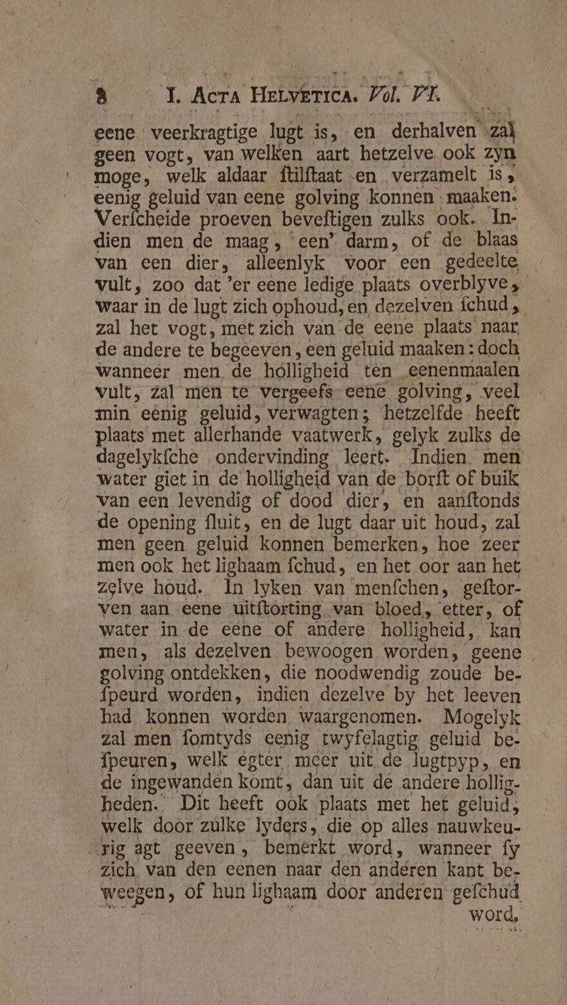 eene veerkragtige lugt is, en derhalven «zal geen vogt, van welken aart hetzelve. ook zyn moge, welk aldaar ftilftaat en verzamelt is, eenig geluid van eene golving konnen maaken. Verfcheide proeven beveftigen zulks ook. In- dien men de maag, een’ darm, of de blaas van een dier, alleenlyk voor een gedeelte, vult, zoo dat ’er eene ledige plaats overblyve, waar in de lugt zich ophoud, en, dezelven fchud „ zal het vogt, met zich van de eene plaats naar, de andere te begeeven , een geluid maaken : doch wanneer men de holligheid ten eenenmaalen vult, zal men te vergeefs eene golving, veel min eenig geluid, verwagten; hetzelfde heeft plaats met allerhande vaatwerk, gelyk zulks de dagelyk{che ondervinding leert. Indien men water giet in de holligheid van de borft of buik ‘van een levendig of dood dier, en aanftonds de opening fluit, en de lugt daar uit houd, zal men geen geluid konnen bemerken, hoe zeer men ook het lighaam fchud, en het oor aan het zelve houd. In lyken van menfchen, geftor- ven aan eene uitftorting. van bloed, ‘etter, of water in de eene of andere holligheid, kan men, als dezelven bewoogen worden, geene golving ontdekken, die noodwendig zoude be- fpeurd worden, indien dezelve by het leeven had konnen worden waargenomen. Mogelyk zal men fomtyds eenig twyfelagtig geluid be- fpeuren, welk egter meer uit de lugtpyp, en de ingewanden komt, dan uit de andere hollig- heden. Dit heeft ook plaats met het geluid; welk door zulke lyders, die op alles nauwkeu- rig agt geeven, bemerkt word, wanneer fy zich van den eenen naar den anderen kant be, weegen, of hun lighaam door anderen B | | word,