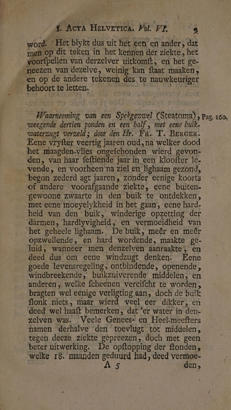 word: * Het blykt dus uit het eenen ander ; dat men Op dit teken in het kennen der ziekte, het voorfpellen van derzelver uitkomft, en het ge- ‘neezen van dezelve, weinig kan ftaat maaken, en op de andere tekenen des te nauwkeuriger BEhDOEPe teen. Men PAN DEN ND HERE Waarnteming van een Spekgezwel (Steatoma) } pag, 160. weegende dertien ponden en een half , met eene buik. waterzugt verzeld; door den Hr. FR. T. BERGER. Eene vryfter veertig jaaren oud, na welker dood het maagden-vlies ongefchonden wierd gevon- den, van haar feftiende jaar in een kloofter le. —… vende, en voorheen’na ziel en lighaam gezond, “begon zederd agt jaaren, zonder eenige koorts of andere voorafgaande ziekte, eene buiten- gewoone zwaarte in den buik te ontdekken, met eene moeyelykheid in het gaan, eene hard- heid van den ‘buik, winderige opzetting der _därmen, hardlyvigheid, en vermoeidheid van het geheele lighaam., De buik, meêr en meêr opzwellende, en hard wordende, maakte ge- luid, wanneer men denzelven aanraakte; en deed dus om eene windzugt denken. Eene goede levensregeling, ontbindende, openende, windbreekende, buikzuiverende middelen, en anderen „ welke fcheenen veréifcht te worden, bragten wel eenige verligting aan, doch de buik flonk niets, maar wierd veel eer dikker, en deed wel haaft bemerken, dat ‘er water in den- zelven was. Veele Genees= en Heel-meefters namen derhalve den toevlugt tot middelen, tegen deeze ziekte gêpreezen, doch met geen beter uitwerking. De opftopping der ftonden, „welke 18. maanden geduurd had „deed vermoe- A 5 den, \