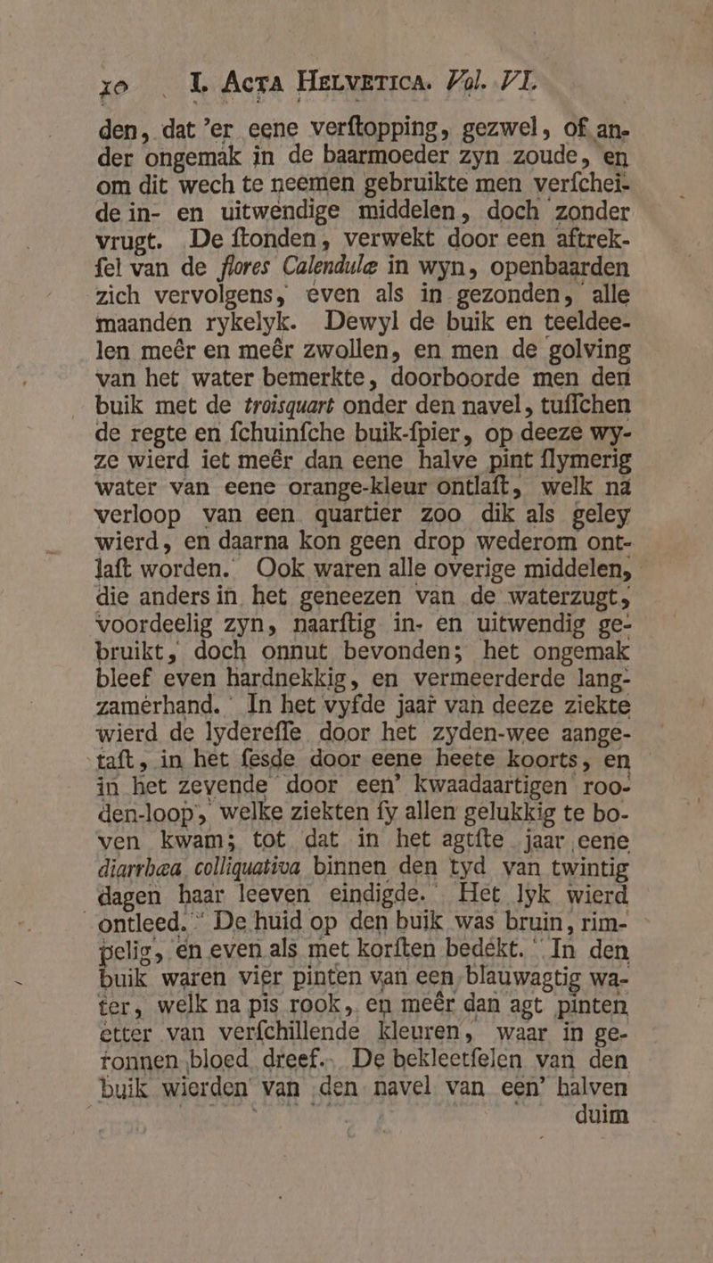 den, dat ’er eene verftopping, gezwel, of an- der ongemak in de baarmoeder zyn zoude, en om dit wech te neemen gebruikte men verfchei- de in- en uitwendige middelen, doch zonder vrugt. De ftonden, verwekt door een aftrek- fel van de flores Calendule in wyn, openbaarden zich vervolgens, even als in gezonden, alle maanden rykelyk. Dewyl de buik en teeldee- len meêr en meêr zwollen, en men de golving van het water bemerkte, doorboorde men der buik met de troisquart onder den navel, tuffchen de regte en fchuinfche buik-ípier, op deeze wy- ze wierd iet meêr dan eene halve pint {lymerig water van eene orange-kleur ontlaft, welk nä verloop van een quartier zoo dik als geley wierd, en daarna kon geen drop wederom ont- laft worden. Ook waren alle overige middelen, die anders in het geneezen van de waterzugt, voordeelig zyn, naarftig in- en uitwendig ge- bruikt, doch onnut bevonden; het ongemak bleef even hardnekkig, en vermeerderde lang- zamêrhand. ‘ In het vyfde jaar van deeze ziekte wierd de lyderefle door het zyden-wee aange- ‘taft, in het fesde door eene heete koorts, en in het zevende door een’ kwaadaartigen roo- den-loop’, welke ziekten fy allen gelukkig te bo- ven kwam; tot dat in het agtfte jaar eene diarrbea colliquativa binnen den tyd van twintig dagen haar leeven eindigde. Het lyk wierd ontleed. “ De huid op den buik was bruin, rim- pelig, en even als met korften bedékt. In den buik waren vier pinten van een, blauwagtig wa- ter, welk na pis rook, en meêr dan agt pinten etter van verfchillende kleuren, waar in ge- ronnenbloed dreef De bekleetfelen van den buik wierden’ van ‚den- navel van een’ halven | pnt HSR DA duh