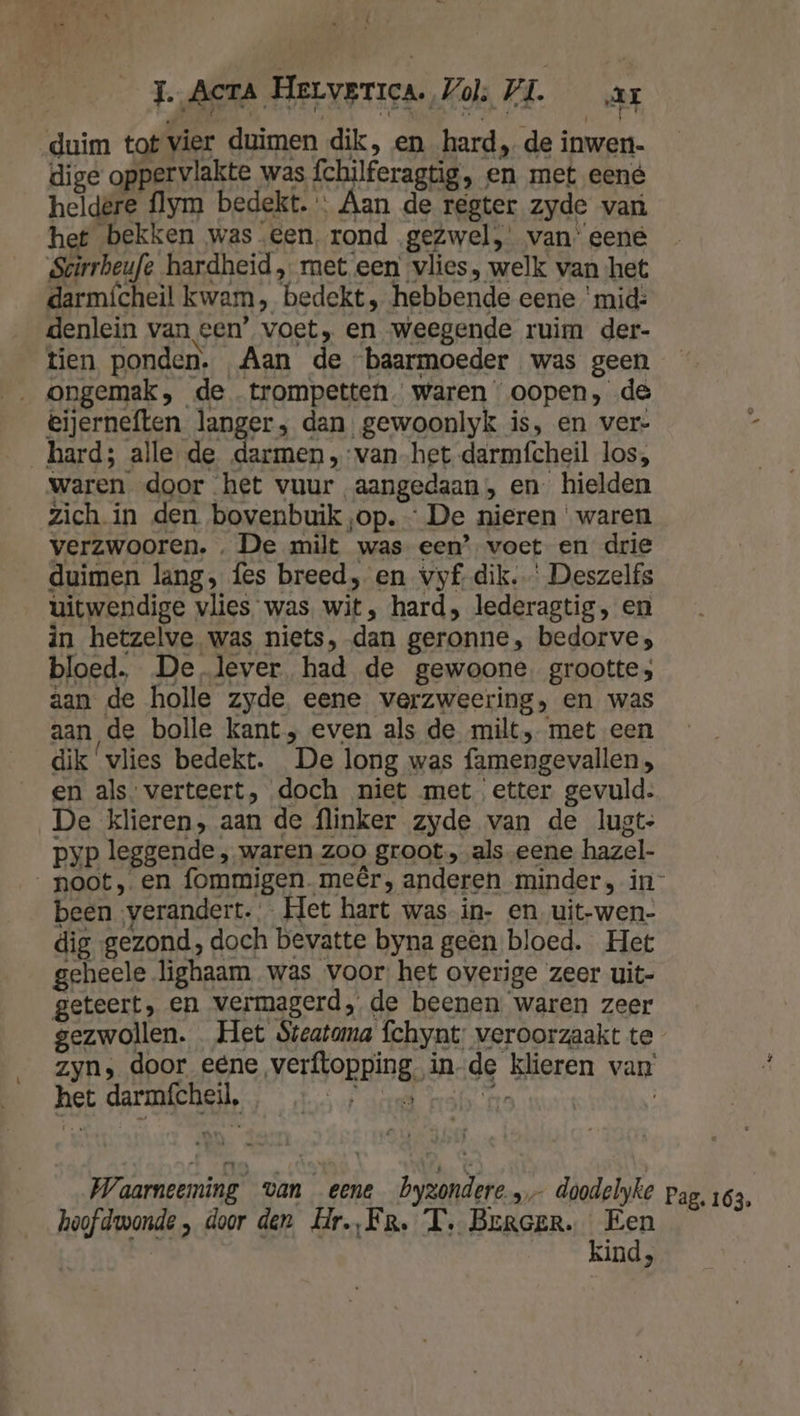he} id, J. Acta Herverica. Vol; VL. ar duim tot vier duimen dik, en hard, de inwen- dige oppervlakte was fchilferagtig, en met eené heldere flym bedekt. « Aan de regter zyde van het bekken was een, rond gezwel, van’ eene Scirrheufe hardheid, met een’ vlies, welk van het darmícheil kwam, bedekt , hebbende eene ‘mid: denlein van een’ voet, en weegende ruim der- tien ponden. Aan de “baarmoeder was geen „ongemak, de trompetten. waren oopen, de eijerneften langer, dan. gewoonlyk is, en ver- hard; alle de darmen „vanhet darmfcheil los; waren door het vuur aangedaan, en hielden zich. in den bovenbuik ‚op. - De nieren waren verzwooren. . De milt was een’ voet en drie duimen lang, fes breed, en vyf- dik. Deszelfs uitwendige vlies was wit, hard, lederagtig, en in hetzelve was niets, dan geronne, bedorve; bloed. De lever had de gewoone. grootte; aan de holle zyde, eene verzweering, en was aan de bolle kant; even als de milt, met een dik ‘vlies bedekt. De long was famengevallen , en als. verteert, doch niet met etter gevuld: De klieren, aan de flinker zyde van de lugt- pyp leggende , waren zoo groot, als.eene hazel- noot, en fommigen.meêr, anderen minder, in- been ‚verandert. Het hart was in- en_uit-wen- dig gezond, doch bevatte byna geen bloed. Het geheele lighaam was voor: het overige zeer uit- geteert, en vermagerd de beenen waren zeer gezwollen. Het $teatama fchynt: veroorzaakt te zyn, door eene verftopping. in-de klieren van het darmfcheil, ; — :… ; nea manne | Waarneeming van eene byzondere » doodelyke pag, 163, hoofdwonde , door den Hr.,Fr. T. Brroer. Een — … Kind,