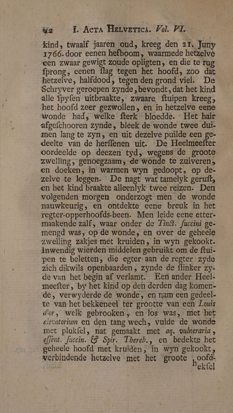 kind, twaalf jaaren oud, kreeg den 21, Juny 1766. door eenen hefboom, waarmede hetzelvé een zwaar gewigt zoude opligten, en die te rug fprong, eenen flag tegen het hoofd, zoo dat hetzelve, halfdood, tegen den grond viel. De Schryver geroepen zynde ,bevondt, dat het kind alle fpyfen uitbraakte,- zwaare ftuipen kreeg, het hoofd zeer gezwollen, en in hetzelve eene wonde had, welke fterk bloedde. « Het hair afgefchooren zynde, bleek de wonde twee dui- men lang te zyn, en uit dezelvé puilde een ge- deelte van de herffenen uit. De Heelmeefter oordeelde op deezen tyd, wegens de groote zwelling, genoegzaam, de wonde te zuiveren; en doeken, in warmen wyn gedoopt, op de- zelve te leggen. De nagt wat tamelyk geruft, en het kind braakte alleenlyk twee reizen. Den volgenden morgen onderzogt men de wonde nauwkeurig, en ontdekte eene breuk in het regter-opperhoofds-been. Men leide eene etter- maakende zalf, waar onder de ind. fuccini ge- mengd was, op de wonde, en over de geheele zwelling zakjes met kruiden, in wyn gekookt. Inwendig wierden middelen gebruikt om de ftui- pen te beletten, die egter: aan de regter. zyde zich dikwils openbaarden, zynde de flinker zy- de van het begin af verlamt. Fer ander Heel- meefter , by het kind op den derden dag komen- de, verwyderde de wonde, en nam een gedeel- te van het bekkeneel ter grootte van een Louis dor, welk gebrooken„ en los was, met het eltvatorium en den tang wech, vulde de wonde met plukfel, nat gemaakt met ag. vulneraria , efJent. Juccin. €$ Spir. Thereb., en bedekte het geheele hoofd met kruiden, in wyn gekookt, werbindende hetzelve met het groote ,oofd- j hekfel
