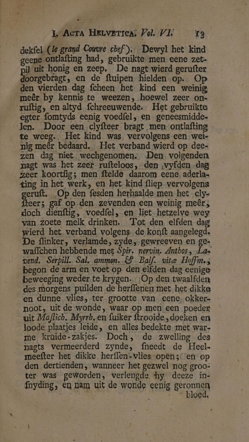 dekfel (le grand Couvre chef). Dewyl het kind geene -ontlafting had, gebruikte men eene zet- pi} uit honig en zeep. De nagt wierd gerufter doorgebragt, en de ftuipen hielden-op. Op „den vierden dag fcheen het kind een weinig meêr by kennis te weezen,. hoewel zeer on- ruftig, en altyd fchreeuwende:- Het gebruikte egter fomtyds eenig voed{el, en geneesmidde- len. Door eenclyfteer bragt men ontlafting te weeg. Het kind was vervolgens een. wei- nig meêr bedaard. Het verband wierd op dee- zen dag niet, wechgenomen. Den. volgenden nagt was het zeer rufteloos,- den ‚vyfden -dag zeer koortfig; men ftelde daarom eene, aderla= ting in het werk, en het. kind fliep. vervolgens geruft. „Op den fesden herhaalde men het cly« teer; gaf op den zevenden een weinig meêr; doch dienftig, voedfel, en liet- hetzelve wey van zoete melk drinken. Tot den. elfden dag wierd het verband volgens. de konft aangelegd. e flinker, verlamde, zyde, gewreeven en ge- waffchen hebbende met $pir, nervin. Anthos, La wend. Serpill. Sal, ammon. €. Balf. vite Hoffin.s begon de arm en voet op. den elfden dag eenige beweeging weder te krygen. Op den twaalfden des morgens puilden de herffenen met het dikke en dunne vlies, ter grootte van eene, okker- - noot, uit de-wonde, waar op men een poeder uit Maftich, Myrrb, en fuiker ftrooide., doeken en __ Joode: plaatjes leide, en alles bedekte met war- me krüide-zakjes. Doch, de zwelling des nagts vermeerderd zynde, fneedt de Heel. meefter het dikke herflen-vlies-open;: en op den dertienden, wanneer het gezwel nog groo- ter was geworden, verlengde ‘hy deeze in- {nyding, en nam uit de wonde eenig Eran elriched __— bloed, /