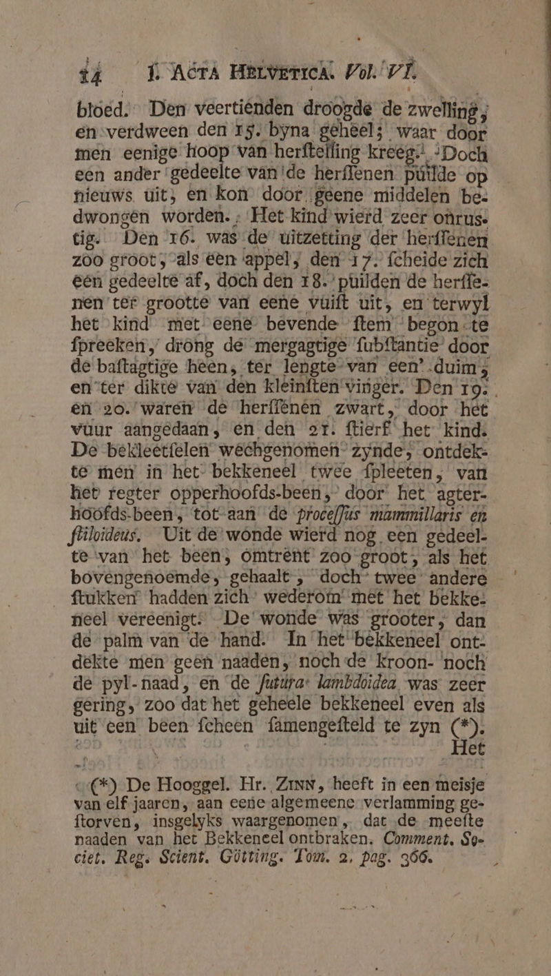 tá _ É AcrA Herverrch. Zo). VL bloed. Den veertiënden droogde de zwelling ; en-verdween den rs. byna gehêel; waar door men eenige hoop van herftelfing kreëg:: -Doch een ander ‘gedeelte vande herffenen pútlde op nieuws uit, en Kon door geene middelen be- dwongen worden. ; Het kind wierd zeer oûrus. tig. Den 16. was de uitzetting der herffenen zoo groot, als éen appel, den 17. fcheide zich eén gedeelte af, doch den 18.’ puilden de herffe. nen tef grootte van eene vuift uit, en terwyl het kind met eene bevende ftem begon-te fpreeken „ drong de mergagtige fubftantie door de baftagtige heen; ter lengte van een’ duim; enter dikte van’ den kleinften vinger. Den 19 êni 20.’ wareir de herffénên zwart, door het vùur aangedaan, en den or. ftierf het kind. De bekleétfelen wêchgenomen- zynde, ontdek: te men in het- bekkeneel twee {pleeten, van het fegter opperhoofds-been ,’ door het agter- hoofds-been , tot-aan de procef]us mammillaris en fliloideus. Uit de wonde wierd nog een gedeel. te van het been, Omtrent zoo groot, als het bovengenoemde; gehaalt , doch’ twee’ andere ftukken” hadden zich’ wederofn' met het bekke: nieel wereenigt: De wonde was grooter, dan de palm van de hand. In het bekkeneel ont: dekte men geen naaden, noch de kroon- noch de pyl-naad, en de futiúra lambdoidea was: zeer gering, zoo dat het geheele bekkeneel even als uit een been fcheen fämengefteld te zyn (*). vite | | Het vC*) De Hooggel. Hr. ZinN, heeft in een meisje van elf jaaren, aan eene algemeene verlamming ge- ftorven, insgelyks waargenomen „ dat ‚de meefte paaden van het Bekkeneel ontbraken. Comment. Sg- ciet. Reg. Scient. Gütring. Tom, a, pag. 366,