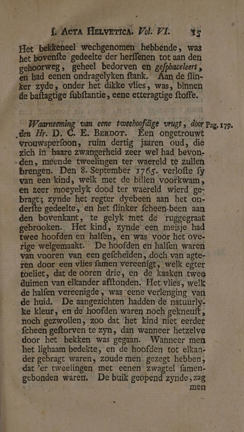 Het bekkeneel wechgenomen hebbende, was het bovenfte gedeelte der herffenen tot aan den gehoorweg, geheel bedorven en gefphaceleert , ker zyde, onder het dikke vlies, was, binnen de baftagtige fubftantie, eene etteragtige ftoffe, ‚den Hr. D. C. E. Berpor. Een ongetrouwt vrouwsperfoon, ruim dertig jaaren oud, die ‚den, meende tweelingen ter waereld te zullen brengen. Den 8. September 1765. verlofte fy van een kind, welk met de billen voorkwam, en zeer moeyelyk dood ter waereld wierd ge- bragt; zynde het regter dyebeen aan het on- derfte gedeelte, en het flinker fcheen-been aan den bovenkant, te gelyk met de ‘ruggegraat gebrooken. Het kind, zynde een meisje. had twee hoofden en halfen, en was voor het ove- rige welgemaakt. De hoofden en halfen waren van vooren van een gefcheiden , doch van agte- ren door een vlies famen vereenigt, welk egter toeliet, dat de ooren drie, én de kaaken twee 8 179. de halfen vereenigde , was eene verlenging van de huid. De aangezichten hadden de natuurly- ke kleur, en de hoofden waren noch gekneuft;, noch gezwollen, zoo dat het kind niet eerder fcheen geftorven te zyn, dan wanneer hetzelve door het bekken was gegaan. Wanneer men het lighaam bedekte, en de hoofden tot elkan- der gebragt waren, zoude men gezegt hebben, dat ’er tweelingen met eenen zwagtel famen- gebonden waren. De buik geopend zynde,zag Kk men