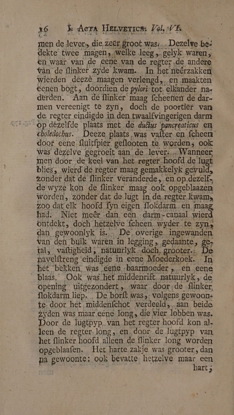 z6 Kk Aer Hervarrem: Jol, VE men de Jever die, zeër, groot was: Dezelve bes dekte twee magen ,welke leeg „… gelyk waren; en waar. van de eene van de regter.de andere vân de flinker zyde kwam. In het neêrzakken Keek opgeblaafen. Het harte zakje was grooter , dan pa gewoonte; ook bevatte hetzelve. maar een | hart ;