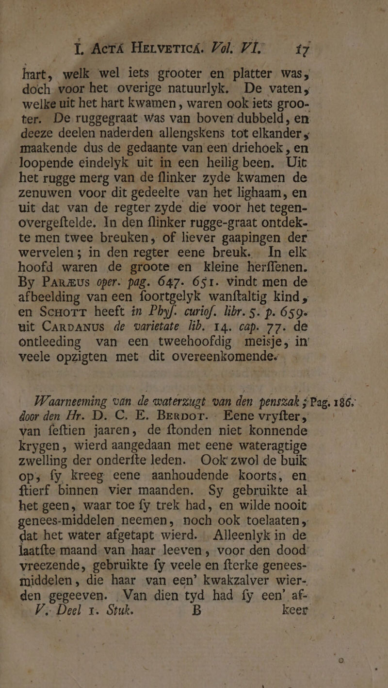 t Û LL Acrtá Hervericá. Vol. VL tz hart, welk wel iets grooter en platter was, doch voor het overige natuurlyk. De vaten, welke uit het hart kwamen , waren ook iets groo- ter. De ruggegraat was van boven dubbeld, en deeze deelen naderden allengskens tot elkander 4 maakende dus de gedaante van een driehoek , en loopende eindelyk uit in een heilig been. Uit het rugge merg van de flinker zyde kwamen de zenuwen voor dit gedeelte van het lighaam, en uit dat van de regter zyde die voor het tegen- overgeftelde. In den flinker rugge-graat ontdek te men twee breuken; of liever gaapingen der wervelen; in den regter eene breuk. In elk hoofd waren de groote en kleine herffenen. By Parmus oper. pag. 647. 651. Vindt men de afbeelding van een foortgelyk wanftaltig kind „ en Scrorr heeft in Phyf. curiof. libr.s. p. 659 uit CARDANUs de varietate lib. 14. cap. 77. de ontleeding van een tweehoofdig meisje, in’ veele opzigten met dit overeenkomende; Waarneeming van de waterzugt van den penszak ;Pag. 186; door den Hr. D. C. E. Berpor. - Eene vryfter „ van feftien jaaren, de ftonden niet konnende krygen, wierd aangedaan met eene wateragtige zwelling der onderfte leden. Ook‘ zwol de buik ops fy, kreeg eene aanhoudende koorts, en, ftierf binnen vier maanden. Sy gebruikte al het geen, waar toe fy trek had, en wilde nooit genees-middelen neemen, noch ook toelaaten „ dat het water afgetapt wierd. … Alleenlyk in de laatfte- maand van haar leeven , voor den dood: vreezende, gebruikte fy veele en fterke genees- middelen, die haar van een’ kwakzalver wier- den gegeeven. Van dien tyd had fy een’ af- Ve Deel 1. Stuk. B keer