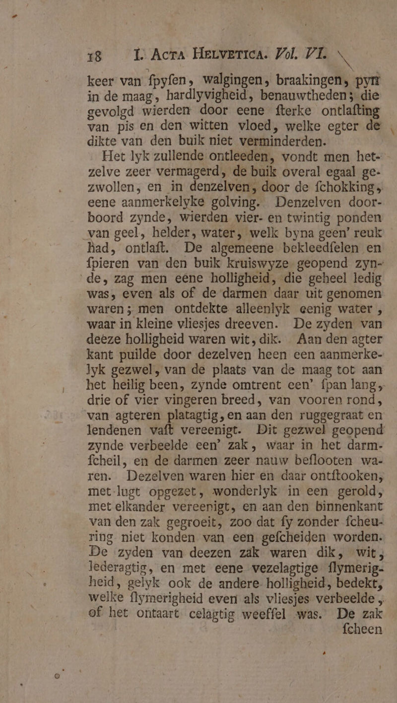 keer van fpyfen, walgingen, braakingen, py in de maag, hardlyvigheid, benauwtheden 3 die gevolgd wierden door eene fterke ontlafting van pis en den witten vloed, welke egter de dikte van den buik niet verminderden. zelve zeer vermagerd, de buik overal egaal ge- zwollen, en in denzelven, door de fchokking eene aanmerkelyke golving. Denzelven door- boord zynde, wierden vier- en twintig ponden van geel, helder, water, welk byna geen’ reuk had, ontlaft. De algemeene bekleedfelen en de, zag men eene holligheid, die geheel ledig was, even als of de darmen daar uit genomen waren; men ontdekte alleenlyk eenig water , waar in kleine vliesjes dreeven. De zyden van deeze holligheid waren wit, dik. Aan den agter kant puilde door dezelven heen een aanmerke- yk gezwel, van de plaats van de maag tot aan drie of vier vingeren breed, van vooren rond, van agteren platagtig,en aan den ruggegraat en zynde verbeelde een’ zak, waar in het darm- fcheil, en de darmen zeer nauw beflooten wa- ren. Dezelven waren hier en daar ontftooken, met lugt opgezet, wonderlyk in een gerold, met elkander vereenigt, en aan den binnenkant van den zak gegroeit, zoo dat fy zonder fcheu- ring niet konden van een gefcheiden worden. De zyden van deezen zak waren dik, wit; lederagtig, en met eene wezelagtige flymerig- heid, gelyk ook de andere- holligheid, bedekt, welke flymerigheid even als vliesjes verbeelde „ of het ontaart celagtig weeffel was. De zak fcheen Pe