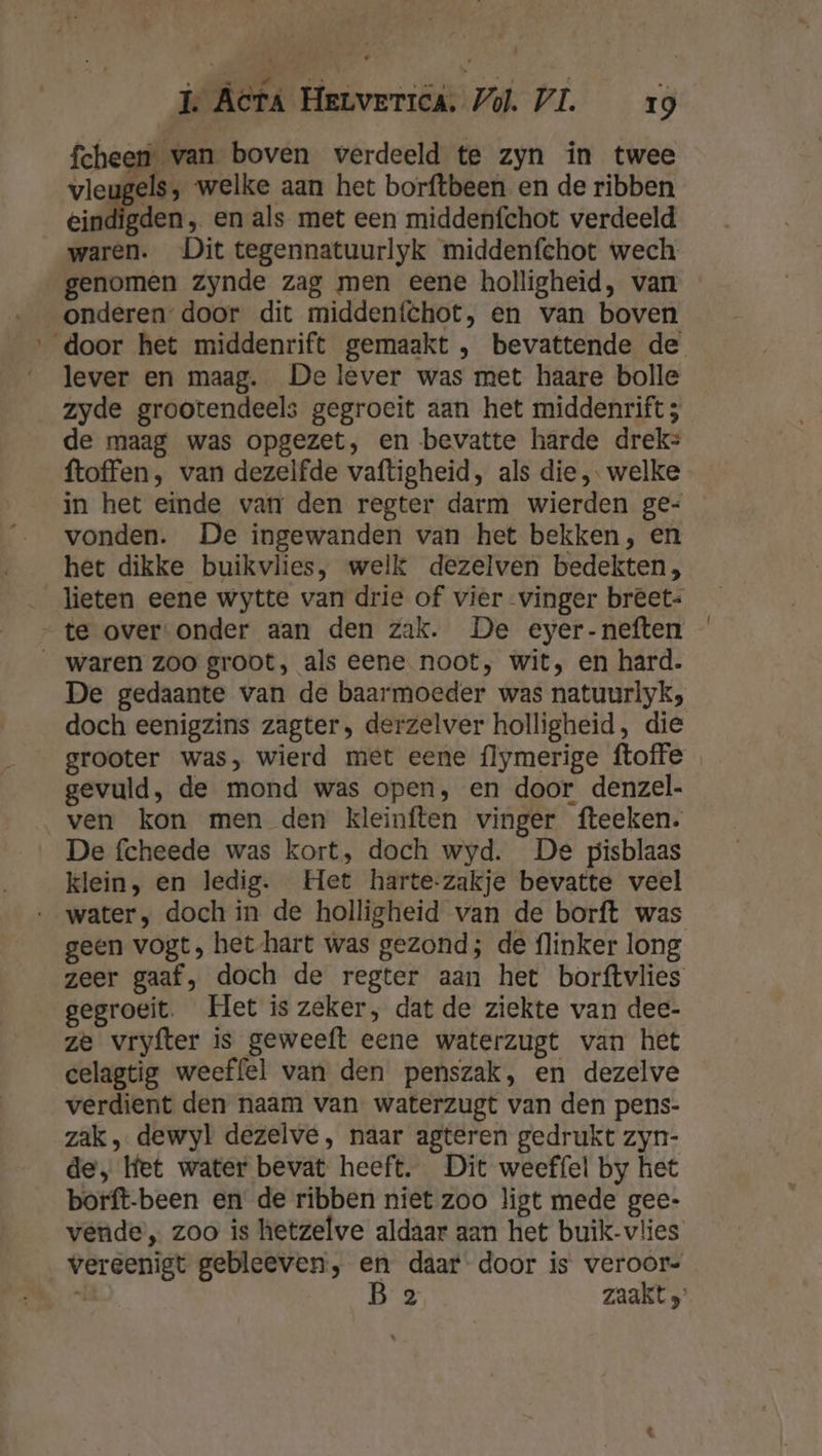 fcheen van boven verdeeld te zyn ín twee vlegdns welke aan het borftbeen en de ribben eindigden, en als met een middenfchot verdeeld waren. Dit tegennatuurlyk middenfehot wech. genomen zynde zag men eene holligheid, van onderen” door dit middenfchot, en van boven ‚door het middenrift gemaakt , bevattende de lever en maag. De lever was met haare bolle zyde grootendeels gegroeit aan het middenrift ; de maag was opgezet, en bevatte harde drek: ftoffen, van dezelfde vaftigheid, als die, welke in het einde van den regter darm wierden ge- vonden. De ingewanden van het bekken, en het dikke buikvlies, welk dezelven bedekten, lieten eene wytte van drie of vier vinger breet: „te over onder aan den zak. De eyer-neften __ waren zoo groot, als eene noot, wit, en hard. De gedaante van de baarmoeder was natuurlyk; doch eenigzins zagter, derzelver holligheid, die grooter was, wierd met eene flymerige ftoffe gevuld, de mond was open, en door denzel- ven kon men den kleinften vinger fteeken. De fcheede was kort, doch wyd. De pisblaas klein, en ledig. Het harte-zakje bevatte veel water, doch in de holligheid van de borft was geen vogt, het hart was gezond; de flinker long zeer gaaf, doch de regter aan het borftvlies gegroeit. Het is zeker, dat de ziekte van dee- ze vryfter is geweeft eene waterzugt van het celagtig weeffel van den penszak, en dezelve verdient den naam van waterzugt van den pens- zak, dewyl dezelve, naar agteren gedrukt zyn- de, lfet water bevat heeft. Dit weeffel by het borft-been en de ribben niet zoo ligt mede gee- vende’, zoo is hetzelve aldaar aan het buik-vlies vereenigt gebleeven, en daar door is veroor- K, B 2 zaakt }”
