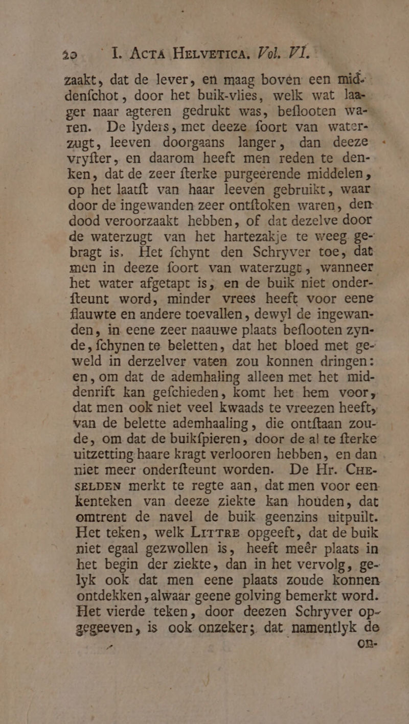 zaakt, dat de lever, en maag bovén: een mid= denfchot , door het buik-vlies, welk wat laar ger naar egteren gedrukt was, beflooten wa-_ ren. De lyders, met deeze foort van water- zugt, leeven doorgaans langer, dan deeze vryfter, en daarom heeft men reden te den- ken, dat de zeer fterke purgeerende middelen, op het laatft van haar leeven gebruikt, waar door de ingewanden zeer ontftoken waren, den dood veroorzaakt hebben, of dat dezelve door de waterzugt van het hartezakje te weeg. ge- bragt is, Het fchynt den Schryver toe, dat men in deeze foort van waterzugt, wanneer het water afgetapt is, en de buik niet onder- fteunt word, minder vrees heeft voor eene flauwte en andere toevallen, dewyl de ingewan- den, in. eene zeer naauwe plaats beflooten zyn- de,fchynente beletten, dat het bloed met ge- weld in derzelver vaten zou konnen dringen: en,‚om dat de ademhaling alleen met het mid- denrift kan gefchieden, komt het hem voor, dat men ook niet veel kwaads te vreezen heeft. van de belette ademhaaling , die ontftaan zou- de, om dat de buikfpieren, door de al te fterke uitzetting haare kragt verlooren hebben, en dan niet meer onderfteunt worden. De Hr. Crzr- SELDEN merkt te regte aan, dat men voor een kenteken van deeze ziekte kan houden, dat omtrent de navel de buik. geenzins uitpuilt. Het teken, welk Lrrrre opgeeft, dat de buik niet egaal gezwollen is, heeft meêr plaats in het begin der ziekte, dan in het vervolg, ge- Iyk ook dat men eene plaats zoude konnen ontdekken „alwaar geene golving bemerkt word. Het vierde teken, door deezen Schryver op- gegeeven, is ook onzeker; dat namentlyk de „ On-