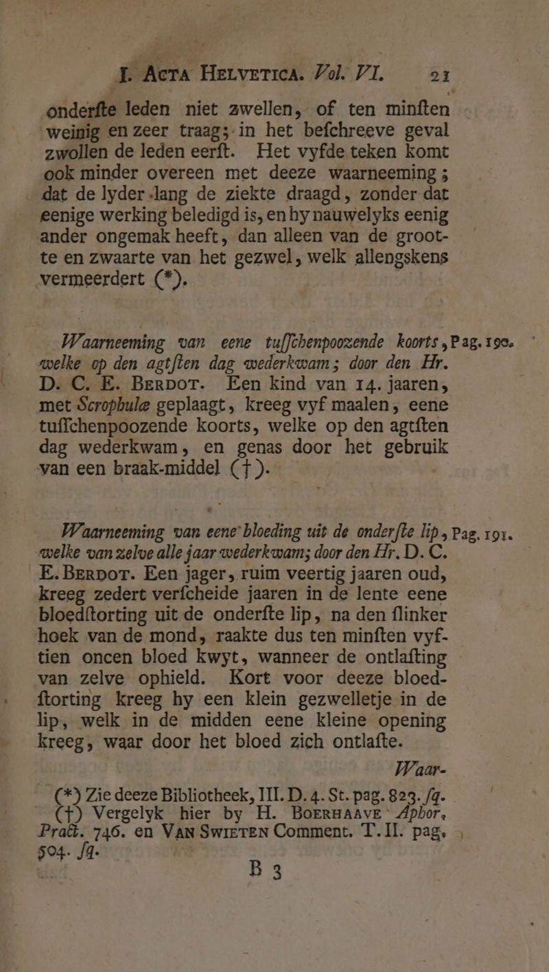 onderfte leden niet zwellen, of ten minften weinig en zeer traags-in het befchreeve geval zwollen de leden eerft. Het vyfde teken komt ook minder overeen met deeze waarneeming ; dat de lyder lang de ziekte draagd, zonder dat eenige werking beledigd is,en hy nauwelyks eenig ander ongemak heeft, dan alleen van de groot- te en zwaarte van het gezwel, welk allengskens vermeerdert (*). Waarneeming van eene tuf}chenpoozende koorts „Pag. 19e. welke op den agtflen dag wederkwam; door den Hr. D. C. E. Berpor. Een kind van 14. jaaren; met Scropbule geplaagt, kreeg vyf maalen, eene tuffchenpoozende koorts, welke op den agtften dag wederkwam, en genas door het gebruik van een braak-middel (+). Waarneeming van eene’ bloeding uit de onderfte lip, Pag. ror. welke van zelve alle jaar wederkwam; door den Hr. D. C. E.Berpor. Een jager, ruim veertig jaaren oud, kreeg zedert verfcheide jaaren in de lente eene bloedftorting uit de onderfte lip, na den flinker hoek van de mond, raakte dus ten minften vyf- tien oncen bloed kwyt, wanneer de ontlafting van zelve ophield. Kort voor deeze bloed- ftorting kreeg hy een klein gezwelletje in de lip, welk in de midden eene kleine opening kreeg, waar door het bloed zich ontlafte. Waar- (*) Zie deeze Bibliotheek, III. D. 4. St. pag. 823. /q. (t) Vergelyk hier by H. BOERHAAVE ‘ Apbor, Praë. 746. en VAN SwretTEN Comment. T.I. pag. 504. JA. | | B 3