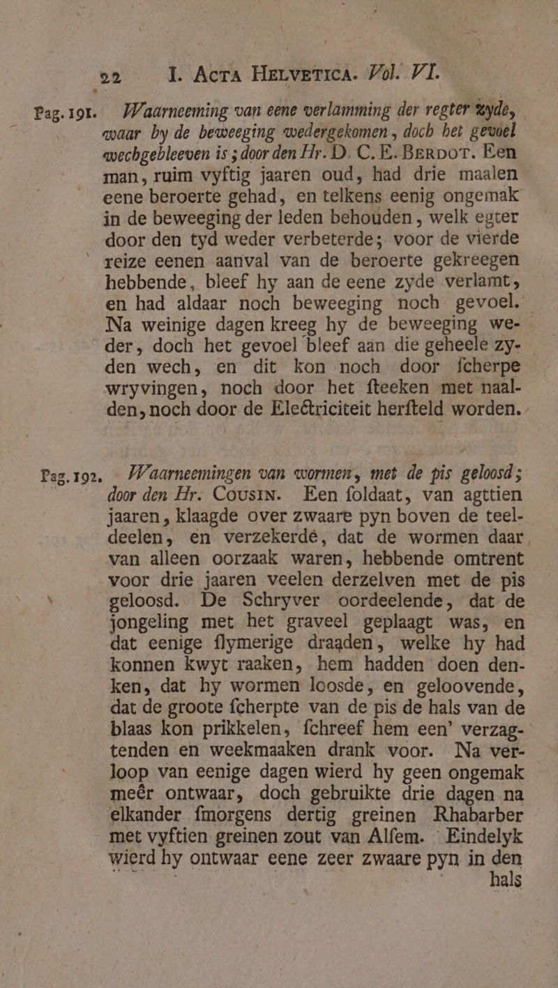 Pag.1or. Waarneeming van eene verlamming der regter yde, É waar by de beweeging wedergekomen, doch het gevoel mechgebleeven is ; door den Hr. D. C.E. Berpor. Een man, ruim vyftig jaaren oud, had drie maalen eene beroerte gehad, en telkens eenig ongemak in de beweeging der leden behouden , welk egter door den tyd weder verbeterde; voor de vierde _ reize eenen aanval van de beroerte gekreegen hebbende, bleef hy aan de eene zyde verlamt, en had aldaar noch beweeging noch gevoel. Na weinige dagen kreeg hy de beweeging we- der, doch het gevoel bleef aan die geheele zy- den wech, en dit kon noch door fcherpe wryvingen, noch door het fteeken met naal- den,noch door de Eleêtriciteit herfteld worden. Pag.ro2. — Waarneemingen van wormen, met de pis geloosd; door den Hr. Cousin. Een foldaat, van agttien jaaren, klaagde over zwaare pyn boven de teel- deelen, en verzekerde, dat de wormen daar, van alleen oorzaak waren, hebbende omtrent voor drie jaaren veelen derzelven met de pis \ geloosd. De Schryver oordeelende, dat de jongeling met het graveel geplaagt was, en dat eenige flymerige dragden, welke hy had konnen kwyt raaken, hem hadden doen den- ken, dat hy wormen loosde, en geloovende, dat de groote fcherpte van de pis de hals van de blaas kon prikkelen, fchreef hem een’ verzag- tenden en weekmaaken drank voor. Na ver- loop van eenige dagen wierd hy geen ongemak meêr ontwaar, doch gebruikte drie dagen na elkander fmorgens dertig greinen Rhabarber met vyftien greinen zout van Alfem. Eindelyk wierd hy ontwaar eene zeer zwaare pyn in den Ri | hal