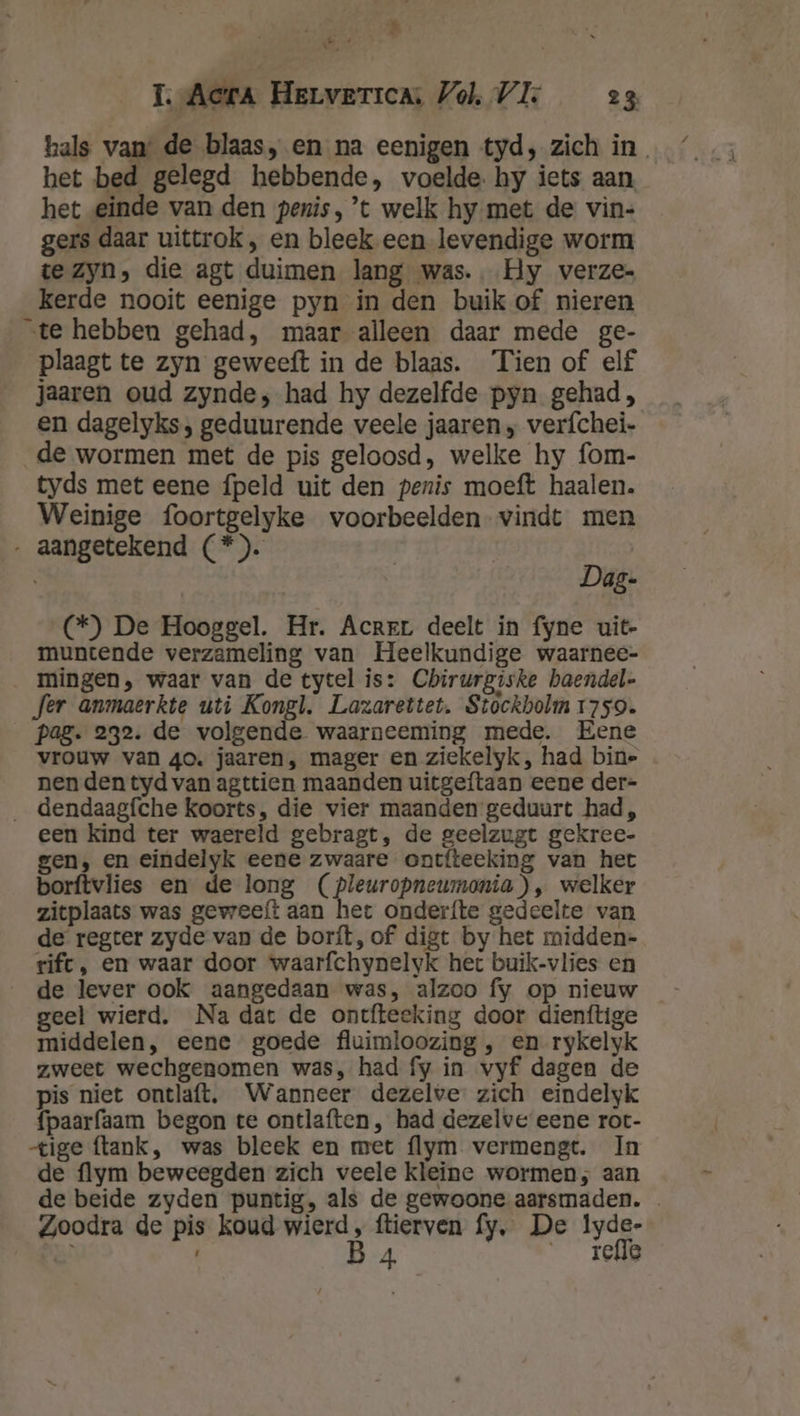 ae TI. Acera Herverica Vol, VI 23 hals van: de blaas, en na eenigen tyd, zich in. het bed gelegd hebbende, voelde. hy iets aan, het einde van den penis, ’t welk hy met de vin- gers daar uittrok , en bleek een levendige worm te zyn, die agt duimen lang was. Hy verze- kerde nooit eenige pyn in den buik of nieren „te hebben gehad, maar alleen daar mede ge- plaagt te zyn geweeft in de blaas. Tien of elf jaaren oud zynde, had hy dezelfde pyn gehad, en dagelyks, geduurende veele jaaren „ verfchei- de wormen met de pis geloosd, welke hy fom- tyds met eene fpeld uit den penis moeft haalen. Weinige foortgelyke voorbeelden vindt men ‚ aangetekend (*). Dag- (*) De Hooggel. Hr. Acrrr deelt in fyne uit- muntende verzameling van Heelkundige waarnee- _ mingen, waar van de tycel is: Chirurgiske baendel- fer anmaerkte uti Kongl. Lazarettet. Stockholm 1759. pag. 232. de volgende waarneeming mede. Eene vrouw van 40. jaaren, mager en ziekelyk, had bin- nen den tyd van agttien maanden uitgeftaan eene der- _ dendaagfche koorts, die vier maanden geduurt had, een kind ter waereld gebragt, de geelzugt gekree- gen, en eindelyk eene zwaare ontfteeking van het borftvlies en de long (pleuropneumonia), welker zitplaats was geweeft aan het onderfte gedeelte van de regter zyde van de borít, of digt by het midden- rift, en waar door waarfchynelyk het buik-vlies en de lever ook aangedaan was, alzoo fy op nieuw geel wierd. Na dat de ontfteeking door dienftige middelen, eene goede fluimloozing , en rykelyk zweet wechgenomen was, had fy in vyf dagen de pis niet ontlaft. Wanneer dezelve zich eindelyk fpaarfaam begon te ontlaften , had dezelve eene rot- tige flank, was bleek en met flym vermengt. In de flym beweegden zich veele kleine wormen, aan de beide zyden puntig, als de gewoone aarsmaden. Zoodra de pis koud wierd, ftierven fy, De Iyde- hè B 4 Te