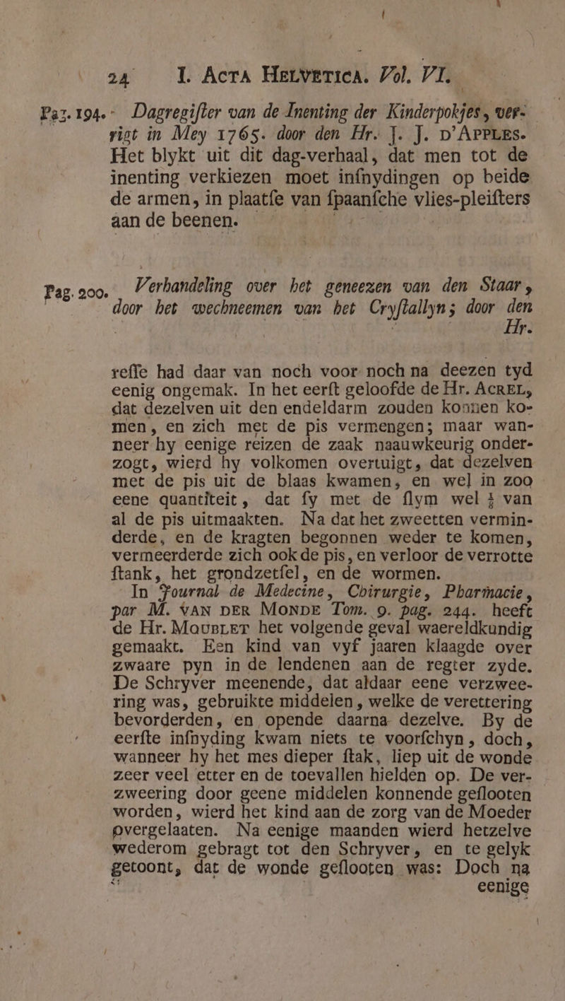 Paz. 194 Pag. 200. f 24 1 Acra Herverica. Vol. VL | -_Dagregifter van de Inenting der Kinderpokjes, ver. rist in Mey 1765. door den Hr. J. J. D'ApPLes. Het blykt uit dit dag-verhaal, dat men tot de inenting verkiezen moet infnydingen op beide de armen, in plaat{e van fpaanfche vlies-pleifters aan de beenen. RC: | Verhandeling over het geneezen van den Staar, door het wechneemen van het Cryflallyn; door den  LT. reffe had daar van noch voor noch na deezen tyd eenig ongemak. In het eer{t geloofde de Hr. AcREL, dat dezelven uit den endeldarm zouden konnen ko- men, en zich met de pis vermengen; maar wan- neer hy eenige reizen de zaak naauwkeurig onder- zogt, wierd hy volkomen overtuigt, dat dezelven met de pis uit de blaas kwamen, en wel in zoo eene quantiteit, dat fy met de flym wel £ van al de pis uitmaakten. Na dat het zweetten vermin- derde, en de kragten begonnen weder te komen, vermeerderde zich ook de pis, en verloor de verrotte ftank, het grondzetfel, en de wormen. In Journal de Medecine, Chirurgie, Pharmacie, par M. vAN DER Monpe Tom. 9. pag. 244. heeft de Hr. Mavarer het volgende geval waereldkundig gemaakt. Een kind van vyf jaaren klaagde over zwaare pyn in de lendenen aan de regter zyde. De Schryver meenende, dat aldaar eene verzwee- ring was, gebruikte middelen , welke de verettering bevorderden, en opende daarna dezelve. By de eerfte infnyding kwam niets te voorfchyn , doch, wanneer hy het mes dieper ftak, liep uit de wonde zeer veel etter en de toevallen hielden op. De ver- zweering door geene middelen konnende geflooten worden, wierd het kind aan de zorg van de Moeder pvergelaaten. Na eenige maanden wierd hetzelve wederom gebragt tot den Schryver, en te gelyk getoont, dat de wonde geflooten was: Doch na