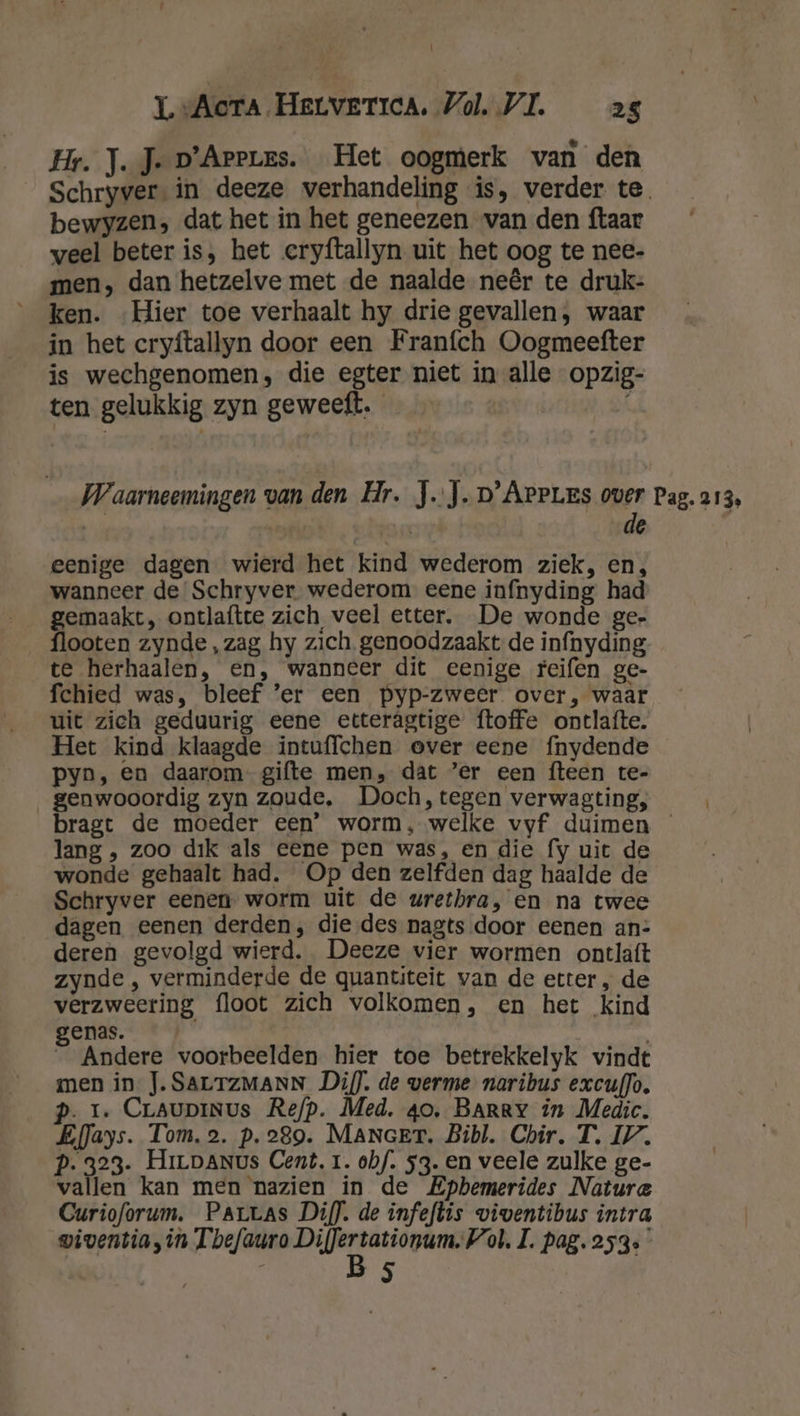 \ LL “Acta. HeLvETIcA. Vol. VL 25 Hr. J.J- p'Arerzs. Het oogmerk van den Schryver in deeze verhandeling is, verder te bewyzen, dat het in het geneezen van den ftaar weel beter is, het eryftallyn uit het oog te nee- men, dan hetzelve met de naalde neêr te druk- ken. Hier toe verhaalt hy drie gevallen, waar in het cryftallyn door een Franfch Oogmeefter is wechgenomen, die egter niet in alle opzig- ten gelukkig zyn geweeft. ( Waarneemingen van den Hr. JJ. D’Areues over Pag. 213, ok: de | eenige dagen wierd het kind wederom ziek, en, wanneer de Schryver wederom eene infnyding had gemaakt, ontlaftte zich, veel etter. De wonde ge- flooten zynde , zag hy zich. genoodzaakt de infnyding te herhaalen, en, wanneer dit eenige reifen ge- fchied was, bleef 'er een pyp-zweer over, waar uit zich geduurig eene etteragtige {toffe ontlafte. Het kind klaagde intuffchen over eene fnydende pyn, en daarom-gifte men, dat ’er een fteen te- genwooordig zyn zoude, Doch, tegen verwagting, bragt de moeder een’ worm, welke vyf duimen — lang , zoo dik als eene pen was, en die fy uit de wonde gehaalt had. Op den zelfden dag haalde de Schryver eenen- worm uit de wrethra, en na twee dagen eenen derden, die des nagts door eenen an: deren gevolgd wierd. Deeze vier wormen ontlaft zynde , verminderde de quantiteit van de etter „ de verzweering floot zich volkomen, en het kind enas. 8 Andere voorbeelden hier toe betrekkelyk vindt men in J. SALTZMANN Di). de verme naribus excuf]o. Pp. 1. CraUpINUs Re/p. Med, 40. Barry in Medic. EfJays. Tom.2. p. 289. MANGeT. Bibl. Chir. T. IV. P. 323. HiLDANus Cent, 1. obf/. 53. en veele zulke ge- vallen kan men nazien in de Epbemerides Natura Curioforum. Partas Diff. de infeftis viwentibus intra wiventia, in Tbefauro nen bd ol. I. pag. 253. | 5