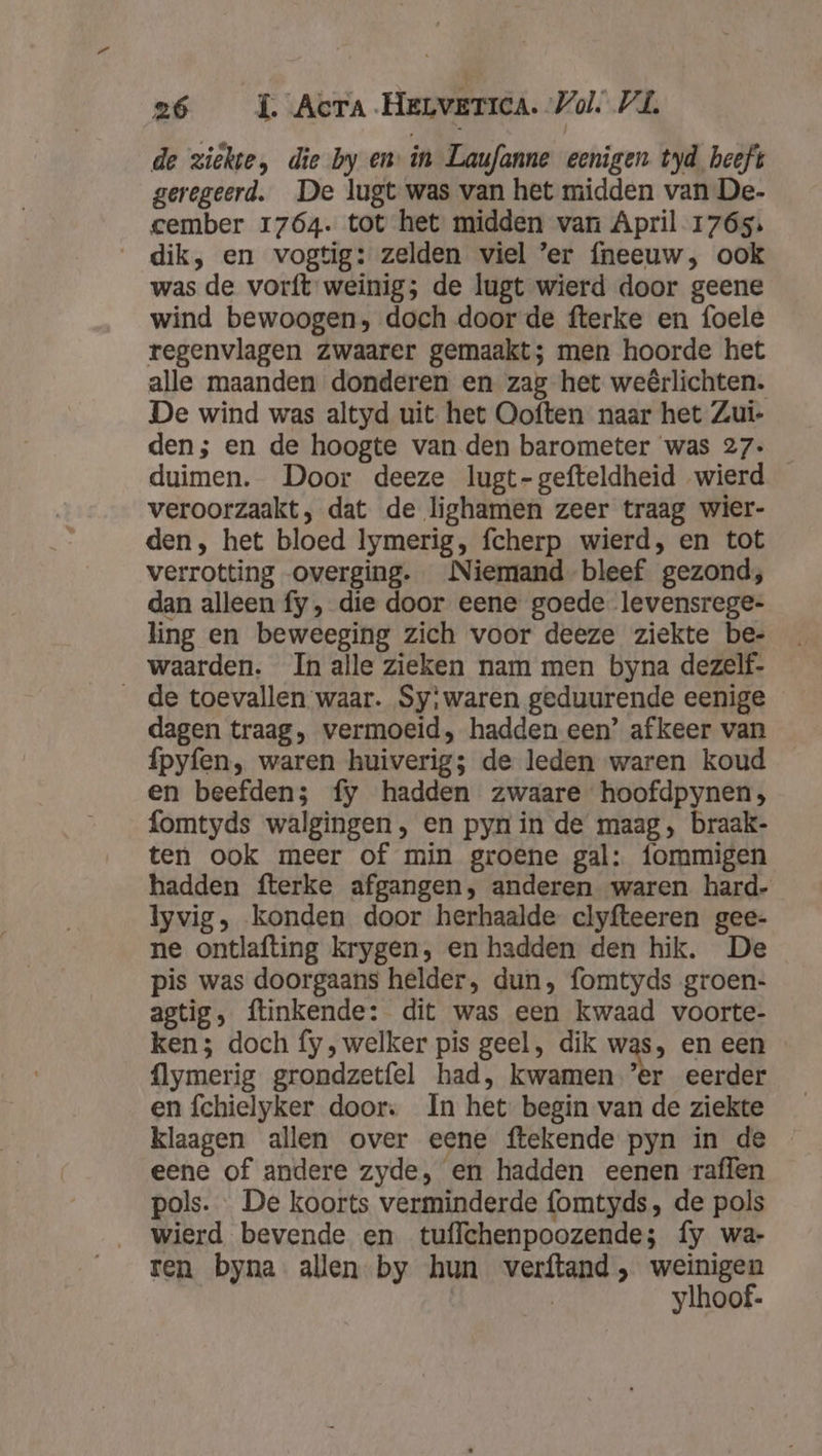 de ziekte, die by en in Laufanne eenigen tyd heeft geregeerd. De lugt was van het midden van De- cember 1764. tot het midden van April 1765: dik, en vogtig: zelden viel ’er {neeuw, ook was de vorft weinig; de lugt wierd door geene wind bewoogen, doch door de fterke en foele regenvlagen zwaarer gemaakt; men hoorde het alle maanden donderen en zag het weêrlichten. De wind was altyd uit het Ooften naar het Zui- den; en de hoogte van den barometer was 27. _ duimen. Door deeze lugt-gefteldheid wierd veroorzaakt, dat de lighamen zeer traag wier- den, het bloed lymerig, fcherp wierd, en tot verrotting overging. Niemand bleef gezond; dan alleen fy , die door eene goede levensrege- ling en beweeging zich voor deeze ziekte be- waarden. In alle zieken nam men byna dezelf- __de toevallen waar. Sy;waren geduurende eenige dagen traag, vermoeid, hadden een’ afkeer van fpyfen, waren huiverig; de leden waren koud en beefden; fy hadden zwaare hoofdpynen, fomtyds walgingen, en pyn in de maag, braak- ten ook meer of min groene gal: fommigen hadden fterke afgangen, anderen waren hard- lyvig, konden door herhaalde clyfteeren gee- ne ontlafting krygen, en hadden den hik. De pis was doorgaans helder, dun, fomtyds groen- agtig, ftinkende: dit was een kwaad voorte- ken; doch fy ‚ welker pis geel, dik was, en een {lymerig grondzetfel had, kwamen ’er eerder en fchielyker door: In het begin van de ziekte klaagen allen over eene ftekende pyn in de eene of andere zyde, en hadden eenen raffen pols. De koorts verminderde fomtyds, de pols wierd bevende en tuffchenpoozende; fy wa- ren byna allen by hun verftand , weinigen | ylhoof-