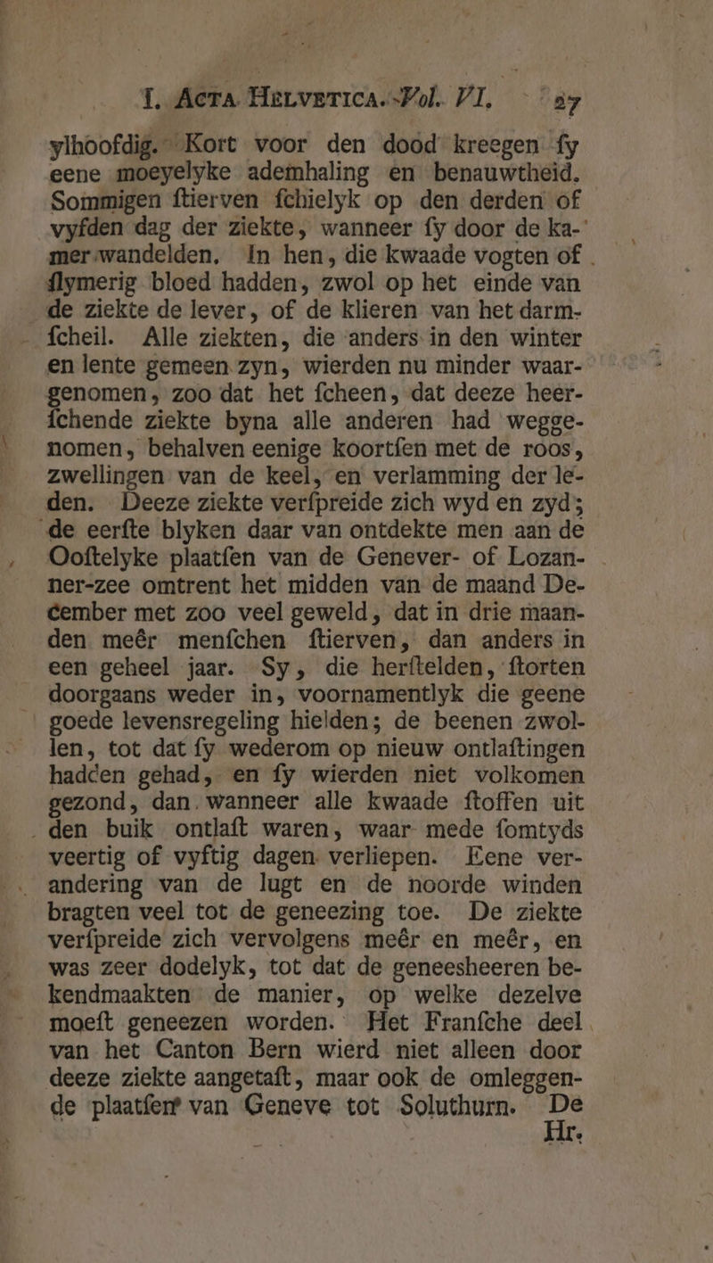 _ 1, Acera Herverica.-Pol. VI. — “37 ylhoofdig.” Kort voor den dood kreegen fy eene moeyelyke ademhaling en benauwtheid. Sommigen ftierven fchielyk op den derden of _vyfden dag der ziekte, wanneer fy door de ka-” merswandelden, In hen, die kwaade vogten of . flymerig bloed hadden, zwol op het einde van de ziekte de lever, of de klieren van het darm- … fcheil. Alle ziekten, die ‘anders in den winter en lente gemeen. zyn, wierden nu minder waar- genomen, zoo dat het fcheen, dat deeze heer- fchende ziekte byna alle anderen had wegge- nomen, behalven eenige koortfen met de roos, zwellingen van de keel, en verlamming der le- den. Deeze ziekte verfpreide zich wyd en zyd; ‚de eerfte blyken daar van ontdekte men aan de Ooftelyke plaatfen van de Genever- of Lozan- ner-zee omtrent het midden van de maand De- cember met zoo veel geweld , dat in drie maan- den meêr menfchen ftierven, dan anders in een geheel jaar. Sy, die herftelden, ftorten doorgaans weder in, voornamentlyk die geene … goede levensregeling hielden; de beenen zwol- len, tot dat fy wederom op nieuw ontlaftingen hadden gehad, en fy wierden niet volkomen gezond, dan. wanneer alle kwaade ftoffen uit ‚den buik ontlaft waren, waar- mede fomtyds veertig of vyftig dagen. verliepen. Eene ver- bragten veel tot de geneezing toe. De ziekte verfpreide zich vervolgens meêr en meêr, en was zeer dodelyk, tot dat de geneesheeren be- kendmaakten de manier, op welke dezelve moeft geneezen worden. Het Franfche deel. van het Canton Bern wierd niet alleen door deeze ziekte aangetaft, maar ook de omleggen- de ‘plaatferf van Geneve tot Soluthurn. Ee Le
