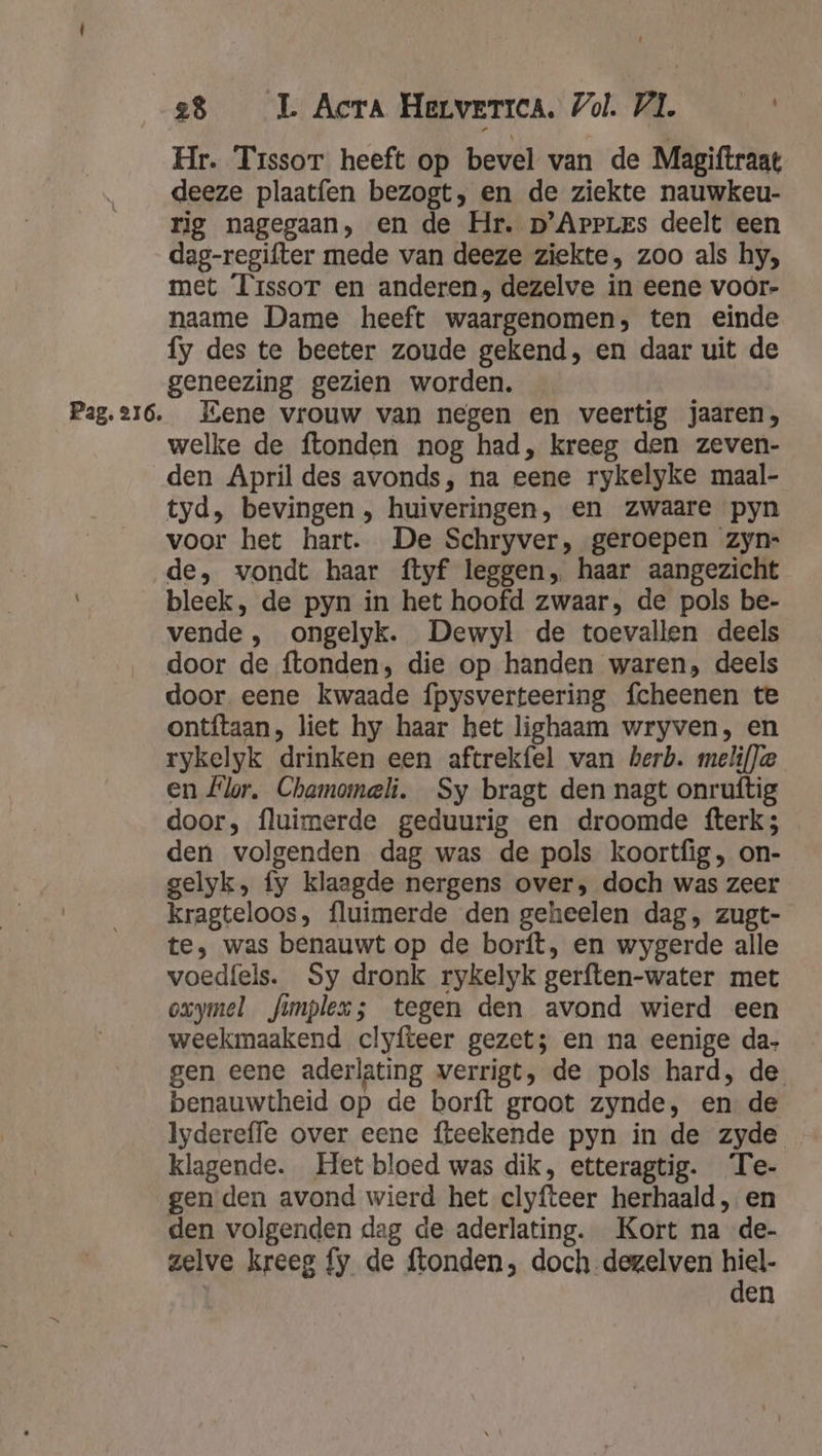 Hr. Trssor heeft op bevel van de Magiftraat deeze plaatfen bezogt, en de ziekte nauwkeu- rig nagegaan, en de Hr. p’ArpLes deelt een dag-regifter mede van deeze ziekte, zoo als hy, met Tissor en anderen, dezelve in eene voor- naame Dame heeft waargenomen, ten einde fy des te beeter zoude gekend, en daar uit de geneezing gezien worden. welke de ftonden nog had, kreeg den zeven- den April des avonds, na eene rykelyke maal- tyd, bevingen , huiveringen, en zwaare pyn voor het hart. De Schryver, geroepen zyn- de, vondt haar ftyf leggen, haar aangezicht bleek, de pyn in het hoofd zwaar, de pols be- vende , ongelyk. Dewyl de toevallen deels door de ftonden, die op handen waren, deels door. eene kwaade fpysverteering fcheenen te ontftaan, liet hy haar het lighaam wryven, en rykelyk drinken een aftrekfel van herb. melif)e en Flor. Chamomeli. Sy bragt den nagt onruftig door, fluimerde geduurig en droomde fterk; den volgenden dag was de pols koortfig, on- gelyk, fy klaagde nergens over, doch was zeer kragteloos, fluimerde den geheelen dag, zugt- te, was benauwt op de borft, en wygerde alle voedfels. Sy dronk rykelyk gerften-water met oxymel fimplex; tegen den avond wierd een weekmaakend clyfteer gezet; en na eenige da- gen eene aderlating verrigt, de pols hard, de benauwtheid op de borft graot zynde, en de Iydereffe over eene fteekende pyn in de zyde klagende. Het bloed was dik, etteragtig. Te- gen den avond wierd het clyfteer herhaald, en den volgenden dag de aderlating. Kort na de- zelve kreeg fy de ftonden, doch-dezelven B en