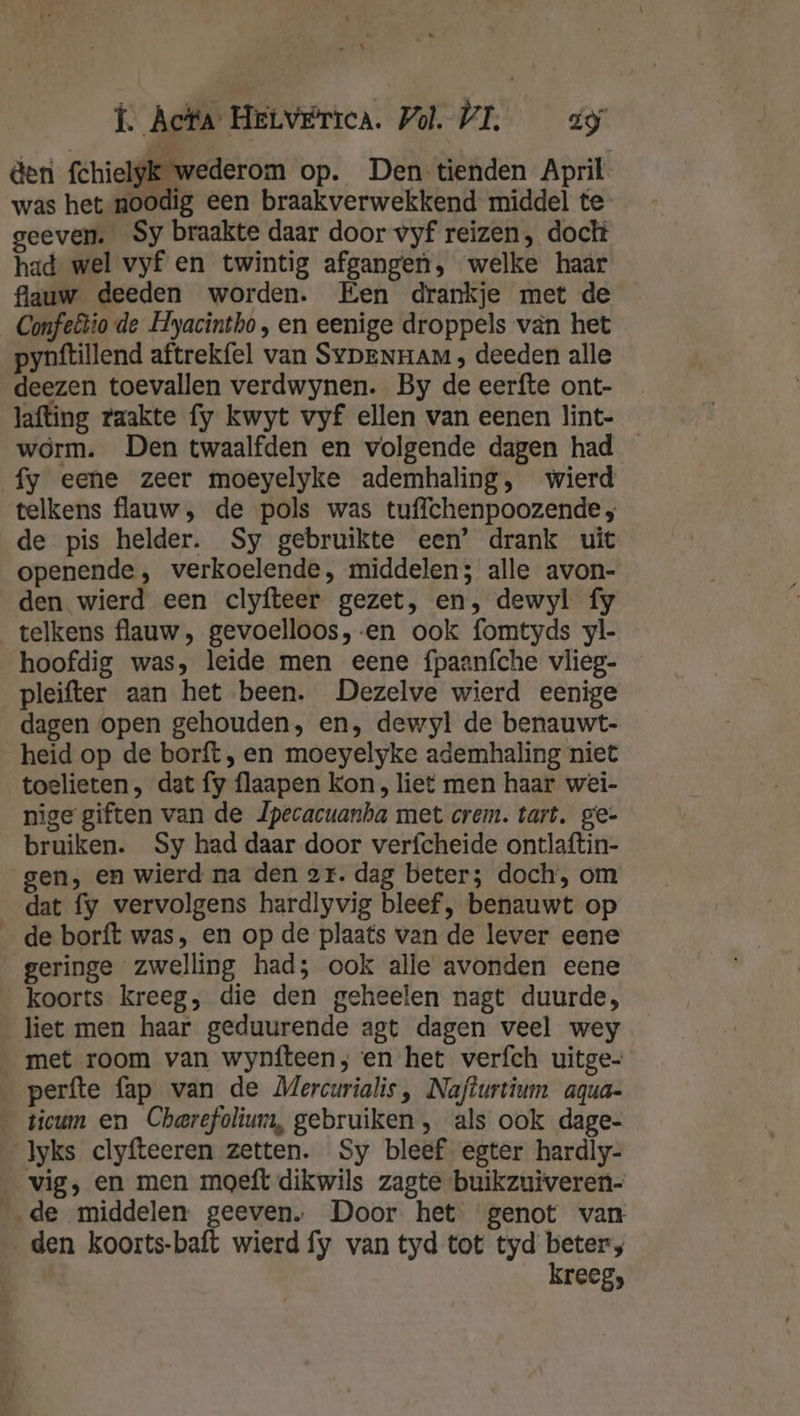 &amp;eni fchielyk wederom op. Den tienden April was het noodig een braakverwekkend middel te geeven. Sy braakte daar door vyf reizen, dock had wel vyf en twintig afgangen, welke haar flauw deeden worden. Een drankje met de Confeêtio-de Hyacintho, en eenige droppels van het pynftillend aftrekfel van SypeNnam , deeden alle deezen toevallen verdwynen. By de eerfte ont- lafting raakte fy kwyt vyf ellen van eenen lint- worm. Den twaalfden en volgende dagen had fy eene zeer moeyelyke ademhaling, wierd telkens flauw, de pols was tuffchenpoozende ; de pis helder. Sy gebruikte een’ drank uit openende, verkoelende, middelen; alle avon- den wierd een clyfteer gezet, en, dewyl fy telkens flauw , gevoelloos, en ook fomtyds yl- hoofdig was, leide men eene fpaanfche vlieg- pleifter aan het been. Dezelve wierd eenige dagen open gehouden, en, dewyl de benauwt- heid op de borft, en moeyelyke ademhaling niet toelieten, dat fy flaapen kon , liet men haar wei- nige giften van de Jpecacuanha met crem. tart. ge- bruiken. Sy had daar door verfcheide ontlaftin- gen, en wierd na den sr. dag beter; doch, om dat fy vervolgens hardlyvig bleef, benauwt op _de borft was, en op de plaats van de lever eene geringe zwelling had; ook alle avonden eene koorts kreeg, die den geheelen nagt duurde, liet men haar geduurende agt dagen veel wey met room van wynfteen; en het verfch uitge- _perfte fap van de Mercurialis , Nafturtium aqua- ticum en Cherefolium, gebruiken , als ook dage- Iyks clyfteeren zetten. Sy bleef egter hardiy- _ vig, en men moeft dikwils zagte buikzuiveren- ‚de middelen geeven…. Door het genot van den koorts-baft wierd fy van tyd tot tyd beters kreeg;