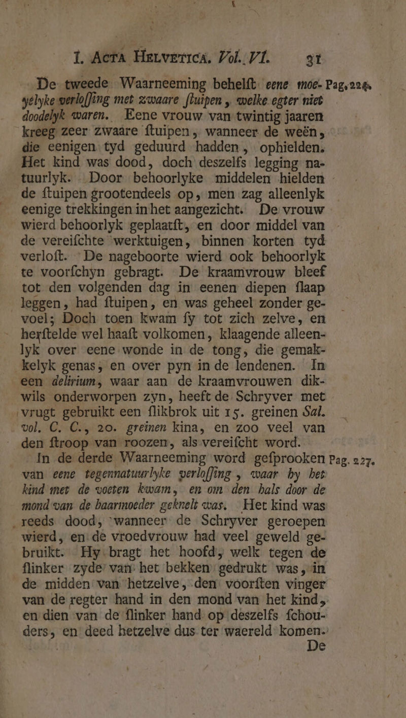 1. Acta Herverrcs, Vol. VL at De tweede Waarneeming behelft. eene moe- Pag, 224 welyke-werlof]ing met zwaare fluipen „ welke egter niet | doodelyk waren. Eene vrouw van twintig jaaren kreeg zeer zwaare ftuipen , wanneer. de weën , die eenigen tyd geduurd hadden , ophielden. Het kind was dood, doch deszelfs legging na- tuurlyk. Door behoorlyke middelen hielden - de ftuipen grootendeels op, men zag alleenlyk eenige trekkingen in het aangezicht. De vrouw wierd behoorlyk geplaatft, en door middel van - de vereifchte werktuigen, binnen korten tyd verloft. De nageboorte wierd ook behoorlyk te voorfchyn gebragt. De kraamvrouw bleef tot den volgenden dag in eenen diepen flaap leggen, had ftuipen , en was geheel zonder ge- voel; Doch toen kwam fy tot zich zelve, en __ herftelde wel haaft volkomen, klaagende alleen- lyk over eene wonde in de tong, die gemak- kelyk genas, en over pyn in de lendenen. In een delirium, waar aan de kraamvrouwen dik- wils onderworpen zyn, heeft de. Schryver met vrugt gebruikt een flikbrok uit 15. greinen Sal. vol. C. C., 20. greïnen kina, en zoo veel van _den ftroop van roozen, als vereifcht word. In de derde Waarneeming word gefprooken Pag. 227. van eene tegennatuurlyke verloffing „ waar hy het kind met de voeten kwam, en om den hals door de mond van de baarmoeder geknelt was, Het kind was „reeds dood, ‘wanneer de Schryver geroepen wierd, en: de vroedvrouw had veel geweld ge- bruikt. Hy-bragt het hoofd, welk tegen de flinker zyde’ van: het bekken’ gedrukt was ‚vin de midden van hetzelve, den. voorften vinger van de regter hand in den mond van het kind en dien van de flinker hand op deszelfs fchou- ders, en deed hetzelve dus ter waereld Ee, ohft =