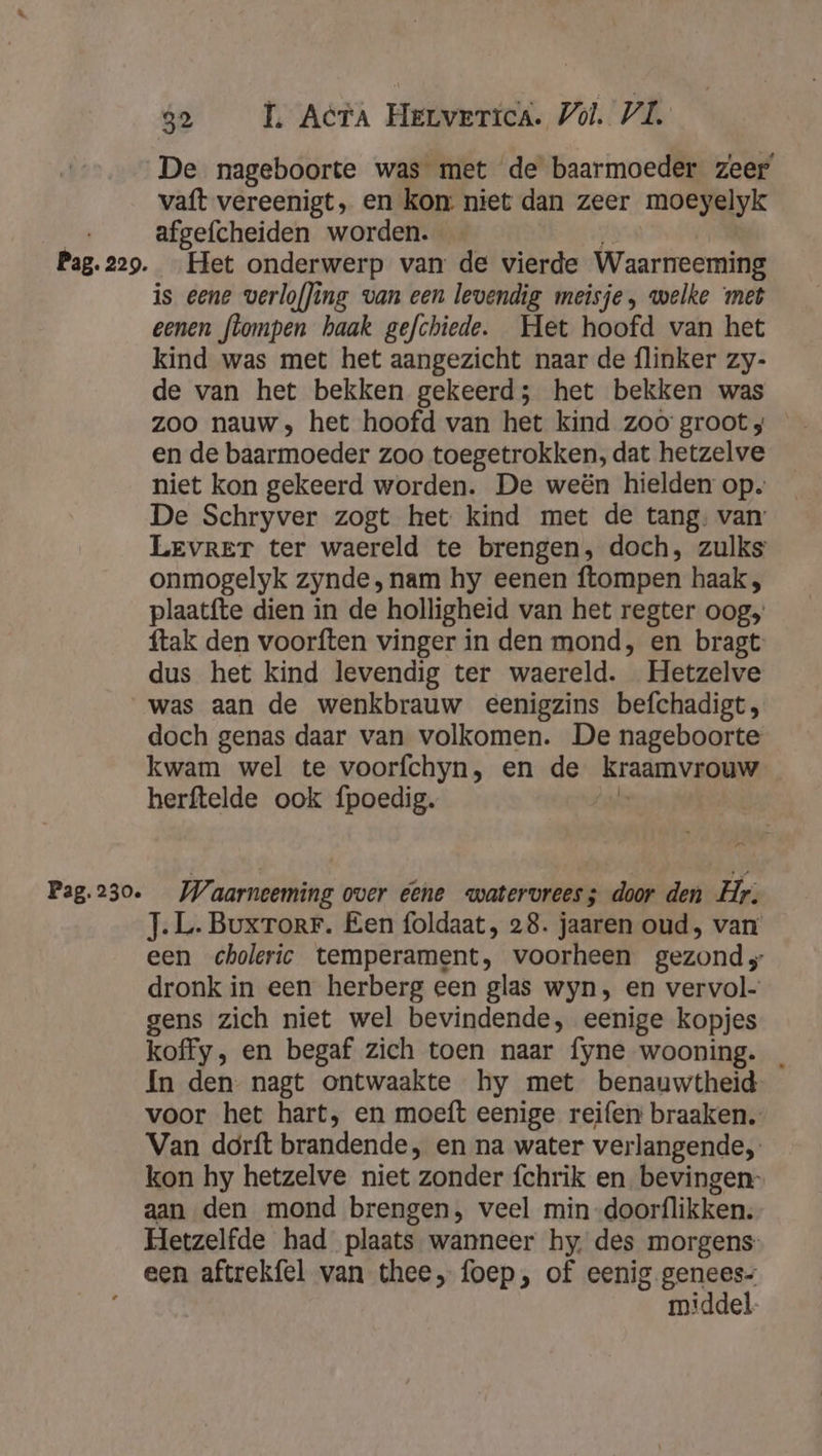 De nageboorte was met de baarmoeder zeer vaft vereenigt, en kon: niet dan zeer moeyelyk afgefcheiden worden. is eene verlofling van een levendig meisje, welke met eenen flompen haak gefchiede. Het hoofd van het kind was met het aangezicht naar de {linker zy- de van het bekken gekeerd; het bekken was zoo nauw, het hoofd van het kind zoo groot ; en de baarmoeder zoo toegetrokken, dat hetzelve niet kon gekeerd worden. De weën hielden op. De Schryver zogt het kind met de tang, van Levrer ter waereld te brengen, doch, zulks onmogelyk zynde ‚nam hy eenen ftompen haak, plaatfte dien in de holligheid van het regter oog, ftak den voorften vinger in den mond, en bragt: dus het kind levendig ter waereld. Hetzelve Pag. 230. doch genas daar van volkomen. De nageboorte kwam wel te voorfchyn, en de kraamvrouw herftelde ook fpoedig. he Pan! Waarneeming over eene watervrees; door den Hr. T.L. BuxrorF. Een foldaat, 28. jaaren oud, van een choleric temperament, voorheen gezond» dronk in een herberg een glas wyn, en vervol- gens zich niet wel bevindende, eenige kopjes koffy, en begaf zich toen naar fyne wooning. _ In den: nagt ontwaakte hy met benauwtheid voor het hart, en moeft eenige reilen braaken. Van dorft brandende, en na water verlangende, kon hy hetzelve niet zonder fchrik en bevingen aan den mond brengen, veel min-doorflikken: Hetzelfde had plaats wanneer hy des morgens een aftrekfel van thee, {oep , of eenig. genees- middel