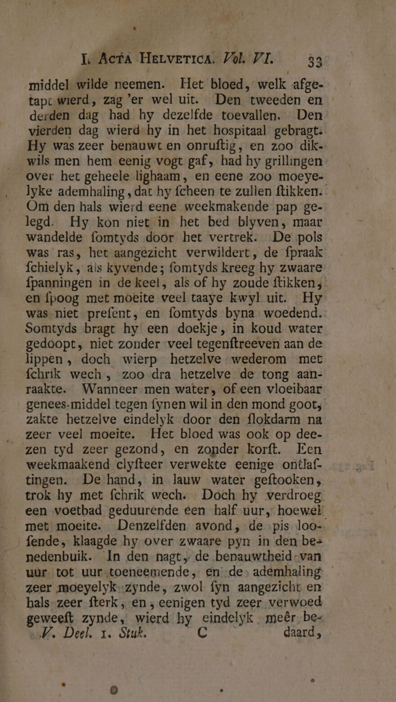 middel wilde neemen. Het bloed, welk afge. tap wierd, zag 'er wel uit. Den tweeden en derden dag had hy dezelfde toevallen. Den vierden dag wierd hy in het hospitaal gebragt: Hy was zeer benauwt en onruftig, en zoo dik- wils men hem eenig vogt gaf, had hy grillingen over het geheele lighaam, en eene zoo moeye- lyke ademhaling , dat hy fcheen te zullen ftikken. Om den hals wierd eene weekmakende pap ge- legd. Hy kon niet in het bed blyven, maar wandelde fomtyds door het vertrek. De pols was ras, het aangezicht verwildert, de fpraak fchielyk, ais kyvende; fomtyds kreeg hy zwaare fpanningen in de keel, als of hy zoude ftikken; en fpoog met moeite veel taaye kwyl uit. Hy was niet prefent; en fomtyds byna woedend. Somtyds bragt hy een doekje, in koud water gedoopt; niet zonder veel tegenftreeven aan de lippen, doch wierp hetzelve wederom met fchrik wech , zoo dra hetzelve de tong aan- raakte. Wanneer-men water, of een vloeibaar genees-middel tegen fynen wil in den mond goot; zakte hetzelve eindelyk door den flokdarm na zen tyd zeer gezond, en zonder korft. Een weekmaakend clyfteer verwekte eenige ontlaf- tingen. De hand, in lauw water geftooken;, trok hy met fchrik wech: Doch hy verdroeg een voetbad geduurende een half uur, hoewel met moeite. Denzelfden avond, de pis loo- fende, klaagde hy over zwaare pyn in den be= nedenbuik. In den nagt„ de benauwtheid-van uur tot uur-toeneemende , ende ademhaling — zeer moeyelyk-zynde, zwol fyn aangezicht en _ hals zeer fterk ‚en ; eenigen tyd zeer verwoed geweeft zynde, wierd hy eindelyk meêr. be- WV. Deel. 1. Stuk. Aje daard,