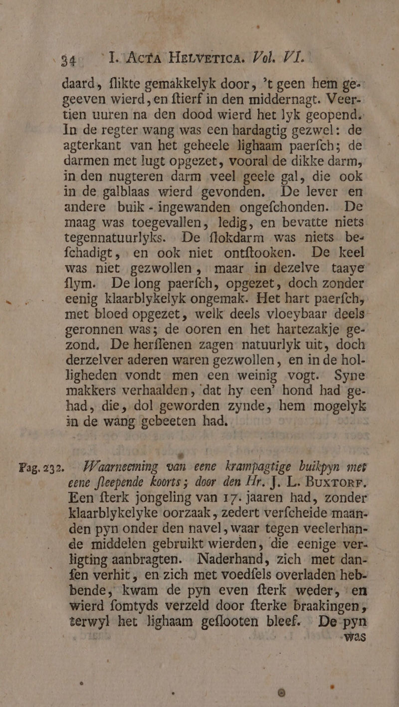 daard, flikte gemakkelyk door, ’t geen hem ge-: geeven wierd ,en ftierf in den middernagt. Veer- tien vuren na den dood wierd het lyk geopend. In de regter wang was een hardagtig gezwel: de agterkant van het geheele lighaam paerfch; de darmen met lugt opgezet, vooral de dikke darm, in den nugteren darm veel geele gal, die ook in de galblaas wierd gevonden, De lever en andere buik - ingewanden ongefchonden. De maag was toegevallen, ledig, en bevatte niets tegennatuurlyks. De flokdarm was niets bes fchadigt, en ook niet ontftooken. De keel was niet gezwollen , maar in dezelve taaye flym. De long paerfch, opgezet, doch zonder eenig klaarblykelyk ongemak. Het hart paerfch;, met bloed opgezet, welk deels vloeybaar deels geronnen was; de ooren en het hartezakje ge- zond. De herffenen zagen natuurlyk uit, doch derzelver aderen waren gezwollen , en in de hol- ligheden vondt men een weinig vogt. Syne makkers verhaalden, ‘dat hy een’ hond had ge- had, die, dol geworden zynde, hem mogelyk in de wang gebeeten had, &amp; Ì eene fleepende koorts; door den Hr. J. L. Buxrorr. Een fterk jongeling van 17. jaaren had, zonder klaarblykelyke oorzaak ; zedert verfcheide maän- den pyn onder den navel , waar tegen veelerhan- de middelen gebruikt wierden, die eenige ver- ligting aanbragten. Naderhand, zich met dan- fen verhit, en zich met voedfels overladen heb- bende, kwam de pyn even fterk weder, en wierd fomtyds verzeld door fterke braakingen , terwyl het lighaam geflooten bleef. De pyn Ti „Was
