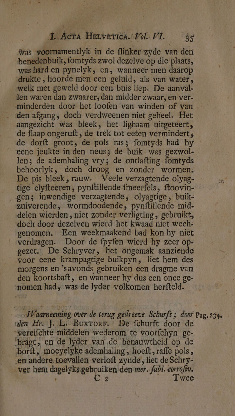 ®as voornamentlyk in de flinker-zyde van den benedenbuik, fomtyds zwol dezelve op die plaats, was hard en pynelyk, en, wanneer men daarop drukte, hoorde men een geluid, als van water, welk met geweld door een buis liep. De aanval- len waren dan zwaarer, dan midder zwaar, en ver- minderden door het loofen van winden of van den afgang, doch verdweenen niet geheel. Het aangezicht was bleek, het lighaam uitgeteert, de flaap ongeruft , de trek tot eeten vermindert; eene jeukte in den neus3 de buik was gezwol- len; de ademhaling vry; de ontlafting fomtyds behoorlyk, doch droog en zonder wormen. De pis bleek, rauw. Veele verzagtende olyag- tige clyfteeren, pynftillende fmeerfels, ftoovin- „gen; inwendige verzagtende, olyagtige, buik- zuiverende, wormdoodende, pynftillende mid- delen wierden; niet zonder verligting , gebruikt, doch door dezelven wierd het kwaad niet wech.: genomen. Een weekmaakend bad kon hy niet verdragen. Door de fpyfen wierd hy zeer op: gezet. De Schryver, het ongemak aanziende voor eene krampagtige buikpyn, liet hem des morgens en ‘savonds gebruiken een dragme van den koortsbaft, en wanneer hy dus een once ge- nomen had; was de lyder volkomen herfteld. „JWaarneeming over de terug gedreeve Schurft; door Pag. 234. den Hr. J..L. Buxrorr.: Be fchurft door de “wereifchte middelen wederom te voorfchyn ge- ‘brdgt, en de lyder van de benauwtheid op de borft„ moeyelyke ademhaling , hoeft, rafle pols , ‚en andere, toevallen verloft zynde, liet de Schry- „ver hem dagelyks gebruiken den mer. fubl. corrofiv. | C 2 knee