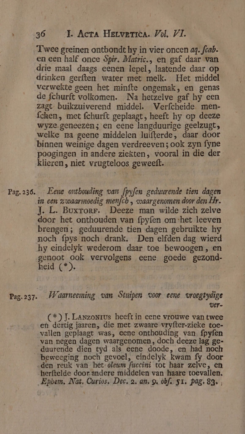 Pag. 237. 36 TL Acta HELvETIÈA. Vol, VI. ‘Twee greïnen ontbondt hy in vier oncen ag. fcab. en een half once Spir. Matric., en gaf daar van drie maal daags eenen lepel, laatende daar op drinken gerften water met melk. Het middel verwekte geen het minfte ongemak, en genas de fchurft volkomen. Na hetzelve gaf hy een zagt. buikzuiverend middel. Verfcheide men- fchen, met fchurft geplaagt, heeft hy op deeze wyze. geneezen; en eene langduurige geelzugt, welke na geene middelen luifterde, daar door binnen weinige dagen verdreeven; ook zyn fyne poogingen in andere ziekten, vooral in die der klieren, niet vrugteloos geweeft. J. L. Buxrorr. Deeze man wilde zich zelve doer het onthouden van fpyfen om ‘het leeven brengen; geduurende tien dagen gebruikte hy noch fpys noch drank. Den elfden dag wierd hy eindelyk wederom daar toe bewoogen, en genoot ook vervolgens eene goede gezond- heid (*). Waarneeming van Stuipen voor eene vroegtydige | ver- (C*) J. LanzoNrus heeft in eene vrouwe van twee en dertig jaaren, die met zwaare vryfter-zieke toe- vallen geplaagt was, eene onthouding van. fpyfen van negen dagen waargenomen, doch deeze lag ge- beweeging noch gevoel, eindelyk kwam fy door herftelde door andere middelen van haare toevallen. \