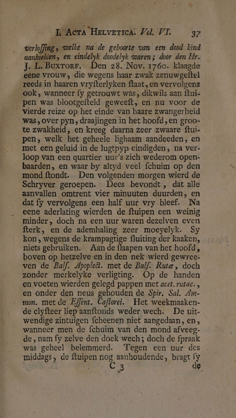 Pd L Acta HerverrcA. Vol, VI. 37 verloffing, welke na de geboorte van een dood kind _ aanbielden, en eindelyk doodelyk waren; door den Hr. J- L.Buxrorr. Den 28. Nov. 1760. klaagde eene vrouw, die wegens haar zwak zenuwgeftel reeds in haaren vryfterlyken ftaat, en vervolgens ook, wanneer fy getrouwt was , dikwils aan ftui- pen was blootgefteld geweeft, en nu voor de vierde reize op het einde van haare zwangerheid was, over pyn ; draajingen in het hoofd „en groo- te zwakheid, en kreeg daarna zeer zwaare ftui- pen, welk het geheele lighaam aandeeden, en __met een geluid in de lugtpyp eindigden, na ver- loop van een quartier uur’s zich wederom open- baarden, en waar by altyd veel fchuim op den mond ftondt. Den volgenden morgen wierd de Schryver geroepen. Dees bevondt, dat alle aanvallen omtrent vier minuuten duurden, en dat fy vervolgens een half uur vry bleef. Na eene aderlating wierden de ftuipen een weinig minder, doch na een uur waren dezelven even fterk, en de ademhaling zeer moeyelyk. Sy kon , wegens de krampagtige fluiting der kaaken, niets gebruiken. Aan de flaapen van het hoofd, boven op hetzelve en in den nek wierd gewree- ven de Balf. Apopleël. met de Balf. Rute, doch zonder merkelyke verligting. Op de handen en voeten wierden gelegd pappen met acet. rutac. , en onder den neus gehouden de Sp?r. Sal. Am- mon. met de EfJent. Caflorei. Het weekmaaken- de clyfteer liep aanftonds weder wech. De uit- wendige zintuigen fcheenen niet aangedaan, en, wanneer men de fchuim van den mond afveeg- de ‚ nam fy zelve den doek wech; doch de fpraak was geheel belemmerd. Tegen een uur des middags, de ftuipen Pa, aanhoudende, bragt 7 i 3 e