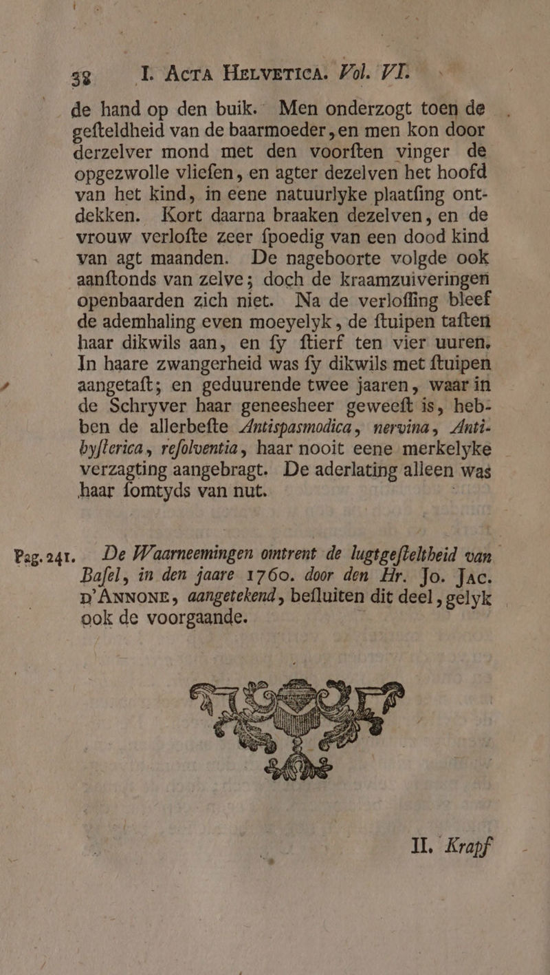 de hand op den buik. Men onderzogt toen de gefteldheid van de baarmoeder „en men kon door derzelver mond met den voorften vinger de opgezwolle vliefen , en agter dezelven het hoofd van het kind, in eene natuurlyke plaatfing ont- dekken. Kort daarna braaken dezelven, en de vrouw verlofte zeer {poedig van een dood kind van agt maanden. De nageboorte volgde ook aanftonds van zelve; doch de kraamzuiveringen openbaarden zich niet. Na de verlofling bleef de ademhaling even moeyelyk , de ftuipen taften haar dikwils aan, en fy ftierf ten vier uuren, In haare zwangerheid was fy dikwils met ftuipen aangetaft; en geduurende twee jaaren , waar in de Schryver haar geneesheer geweeft is, heb- ben de allerbefte Antispasmodica, nervina, Anti- byfterica , refolventia, haar nooit eene merkelyke verzagting aangebragt. De aderlating alleen was haar fomtyds van nut. | Bafel, in den jaare 1760. door den Hr. Jo. Jac. D'ÂNNONE; aangetekend, befluiten dit deel, gelyk ook de voorgaande. ; IL. Krapf