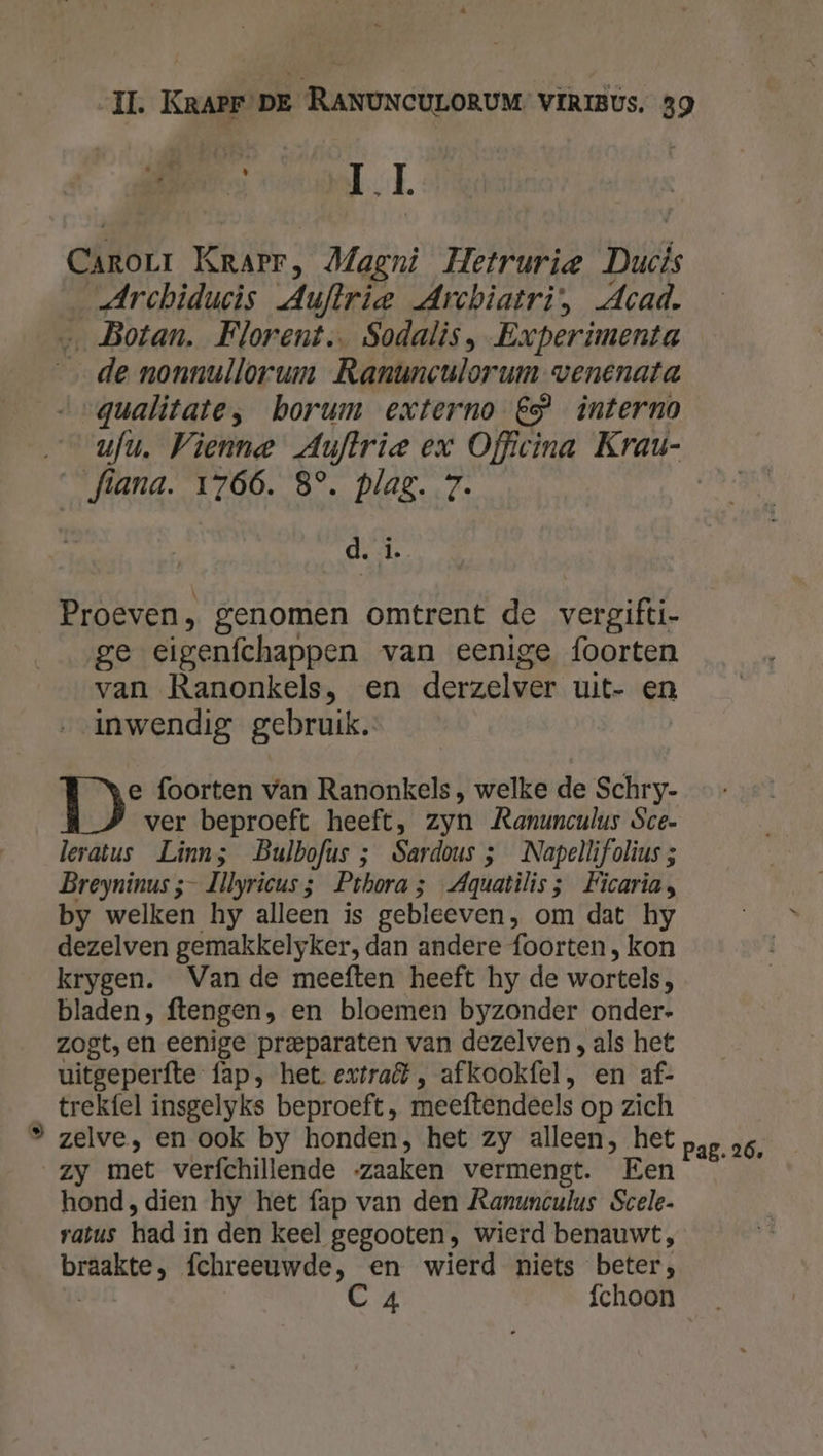 Á II Carorr Krarr, Magni Hetrurie Duh _Archiducis Auftrie Archiatri', Acad. … Botan. Florent. Sodalis, Experimenta de nonnullorum Ranunculorum venenata „gualitate, borum externo €” interno — ufu. Vienne Auftrie ex Officina Krau- _fiana. 1766. 8°. plag. 7. d. L. Proeven, genomen omtrent de vergifti- ge cigenfchappen van eenige foorten van Ranonkels, en derzelver uit- en inwendig gebruik. DD foorten van Ranonkels, welke de Schry- ver beproeft heeft, zyn Ranunculus Sce- leratus Linns Bulbofus ; Sardous ; Napellifolius ; Breyninus ;- Illyricus 3 Pthora 5 Aquatilis; Ficaria, by welken hy alleen is gebleeven, om dat hy dezelven gemakkelyker, dan andere foorten , kon krygen. Van de meeften heeft hy de wortels bladen, ftengen, en bloemen byzonder onder- zogt, en eenige preparaten van dezelven , als het uitgeperfte fap, het extra , afkookfel, en af- trekfel insgelyks beproeft, meeftendeels op zich ® zelve, en ook by honden, het zy alleen, het pap ao, zy met verfchillende zaaken vermengt. Een hond, dien hy het fap van den Ranunculus Scele- vatus had in den keel gegooten, wierd benauwt, len fchreeuwde, en wierd niets beter, C 4 fchoon