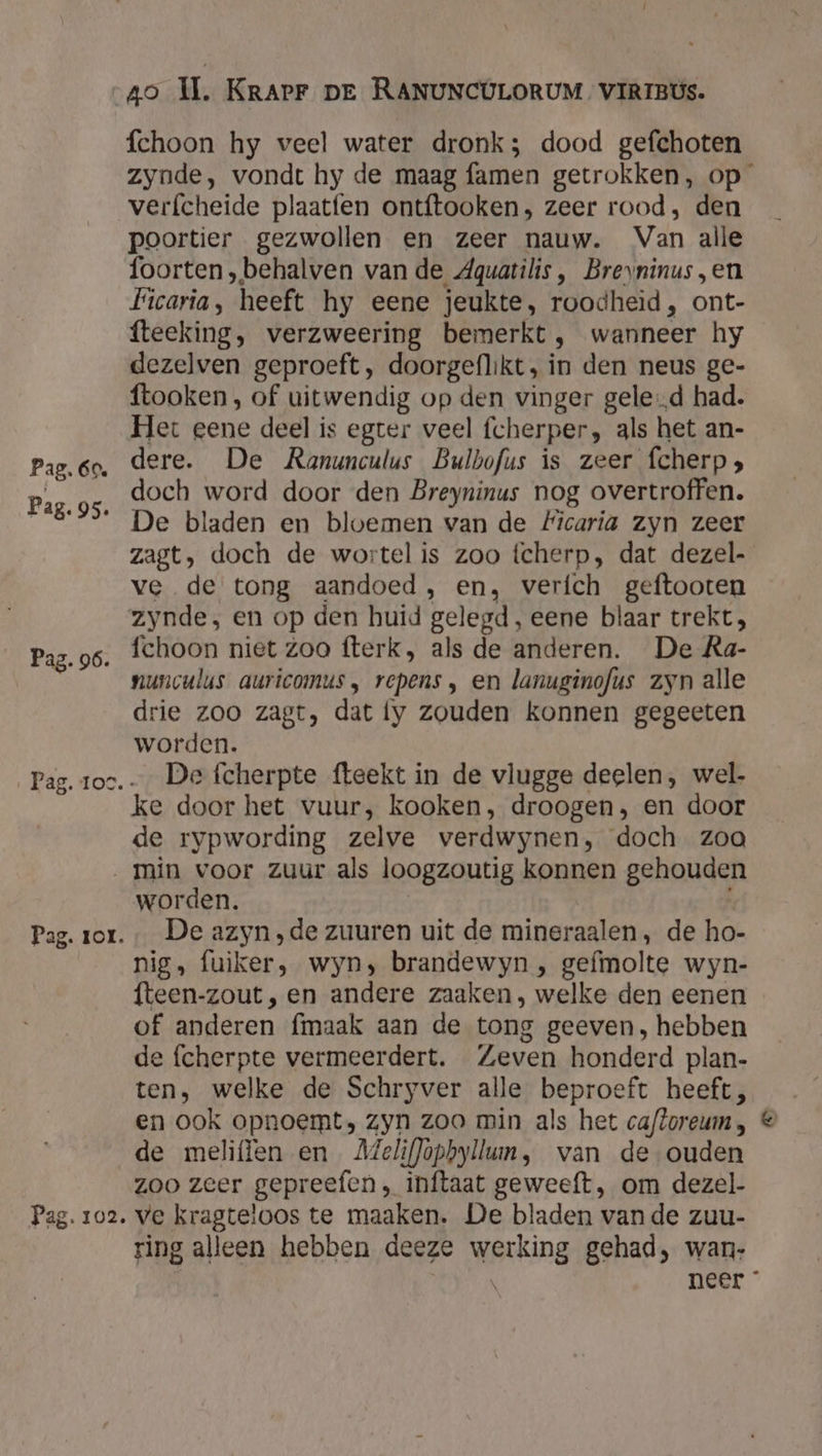 Pag. 95. Pag. 96. fchoon hy veel water dronk; dood gefchoten zynde, vondt hy de maag famen getrokken, op verfcheide plaatfen ontftooken, zeer rood, den poortier gezwollen en zeer nauw. Van alle foorten „behalven van de Aquatilis, Brevninus „en Ficaria, heeft hy eene jeukte, roodheid, ont- fteeking, verzweering bemerkt, wanneer hy dezelven geproeft, doorgeflikt, in den neus ge- ftooken, of uitwendig op den vinger gele‚d had. Het eene deel is egter veel fcherper, als het an- dere. De Ranunculus Bulbofus is zeer fcherp, doch word door den Breyninus nog overtroffen. De bladen en bloemen van de #Ficaria zyn zeer zagt, doch de wortel is zoo fcherp, dat dezel- ve de tong aandoed, en, verich geftooten zynde, en op den huid gelegd, eene blaar trekt, fchoon niet zoo fterk, als de anderen. De Ra- nunculus auricomus, repens , en lanuginofus zyn alle drie zoo zagt, dat fy zouden konnen gegeeten worden. De fcherpte fteekt in de vlugge deelen, wel- ke door het vuur, kooken, droogen, en door de rypwording zelve verdwynen, doch zoa Pag. ror. Pag. 102. worden. | De azyn ‚de zuuren uit de mineraalen , de ho- nig, fuiker, wyn; brandewyn , gefmolte wyn- fteen-zout , en andere zaaken, welke den eenen of anderen fmaak aan de tong geeven, hebben de fcherpte vermeerdert. Zeven honderd plan- ten, welke de Schryver alle beproeft heeft, en ook opnoemt, Zyn zoo min als het cafloreum , de meliffen en Meliflopbyllun, van de ouden zoo zeer gepreefen , inftaat geweeft, om dezel- ve kragteloos te maaken. De bladen vande zuu- ring alleen hebben deeze werking gehad, wan- neer *