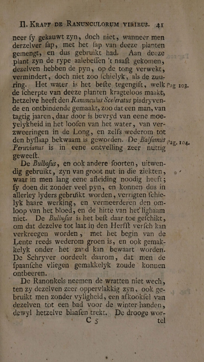 neer fy gekauwt zyn, doch niet, wanneer men derzelver fap, met het fap van deeze planten gemengt, Een dus gebruikt had. _ Aan deoze plant zyn de rype aalebeflen 't naaft gekomen, dezelven hebben de pyn, op de tong verwekt, vermindert ‚ doch niet zoo (chielyk, als de zuu- ring. Het water is het befte tegengift, welk Pag 103. de ícherpte van deeze planten kragteloos maakt, hetzelve heeft den Ranunculus Sceleratus pisdry ven- de en ontbindende gemaakt, zoo dat een man, van tagtig jaaren , daar door is bevryd van eene moe- velykheid in het loofen van het water, van ver- _ zweeringen inde Long, en zelfs wederom tot den byflaap bekwaam is geworden. De Balfamus Peruvianus is in eene ontvelling zeer nuttig geweelft. De Bulbofus, en ook andere foorten, uitwen- dig gebruikt, zyn van groot nut in die ziekten, 7 waar in men lang eene afleiding noodig heeft; fy doen dit zonder veel pyn, en konnen dus in allerley lyders gebruikt worden , verrigten {chie- Iyk haare werking, en vermeerderen den om- loop van het bloed, en de hitte van het ligbaam niet. De Bulbofus is het beft daar toe gefchikt, om dat dezelve tot laat in den Herfft verfch kan verkreegen worden, met het begin van de Lente reeds wederom groen is, en ook gemak- kelyk onder het zand kan bewaart worden. De Schryver oordeelt daarom, dat men de fpaanfche vliegen gemakkelyk zoude konnen ontbeeren. De Ranonkels neemen de wratten niet wech, ten zy dezelven zeer oppervlakkig zyn, ook ge- bruikt men zonder vyligheid, een afkookfel van dezelven tot een bad voor de winter-handen, _ dewyl hetzelve waden) trekt, De drooge wor- ‘ hd: tel Cag. 104