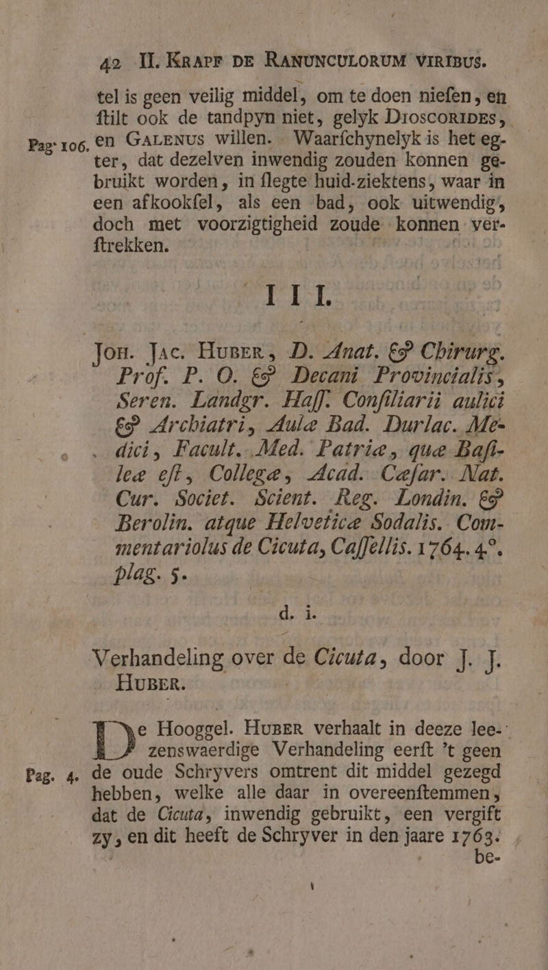 tel is geen veilig middel, om te doen niefen, en ftilt ook de tandpyn niet, gelyk DroscoRIiDes Pag: ro6, En GALENUS Willen. Waarfchynelyk is het eg- ter, dat dezelven inwendig zouden konnen ge- bruikt worden, in flegte huid-ziektens, waar in een afkookfel, als een bad, ook uitwendig’, doch met voorzigtigheid zoude konnen ver- ftrekken. | | | Eh Jon. Jac. Hurrr, D. Anat, €” Chirurg. Prof. P. O. €” Decani Provincialis, Seren. Landgr. Haff. Confiliarij aulici £P Archiatri, Aule Bad. Durlac. Me- dici, Facult.. Med. Patrie , que Bafi- lee eft, College, Acad. Cefar. Nat. Cur. Societ. Scient. Reg. Londin. €} Berolin. atque Helvetice Sodalis. Com- mentariolus de Cicuta, Caf]ellis. 1764. 4°. plag. 5. | d, î. Verhandeling over de Cicuta, door J. J. HUBER. T° Hooggel. HugBEr verhaalt in deeze lee-: zenswaerdige Verhandeling eerft ’t geen Pag. 4. de oude Schryvers omtrent dit middel gezegd hebben, welke alle daar in overeenftemmen ; dat de Cicuta, inwendig gebruikt, een vergift zy; en dit heeft de Schryver in den jaare ij 8